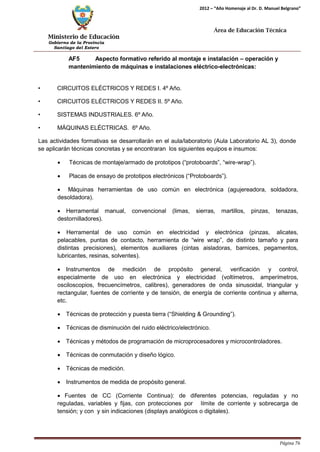 Ministerio de Educación 
Gobierno de la Provincia 
Santiago del Estero 
Página 76 
2012 – “Año Homenaje al Dr. D. Manuel Belgrano” 
Área de Educación Técnica 
AF5 Aspecto formativo referido al montaje e instalación – operación y mantenimiento de máquinas e instalaciones eléctrico-electrónicas: 
• CIRCUITOS ELÉCTRICOS Y REDES I. 4º Año. 
• CIRCUITOS ELÉCTRICOS Y REDES II. 5º Año. 
• SISTEMAS INDUSTRIALES. 6º Año. 
• MÁQUINAS ELÉCTRICAS. 6º Año. 
Las actividades formativas se desarrollarán en el aula/laboratorio (Aula Laboratorio AL 3), donde se aplicarán técnicas concretas y se encontraran los siguientes equipos e insumos: 
• Técnicas de montaje/armado de prototipos (“protoboards”, “wire-wrap”). 
• Placas de ensayo de prototipos electrónicos (“Protoboards”). 
• Máquinas herramientas de uso común en electrónica (agujereadora, soldadora, desoldadora). 
• Herramental manual, convencional (limas, sierras, martillos, pinzas, tenazas, destornilladores). 
• Herramental de uso común en electricidad y electrónica (pinzas, alicates, pelacables, puntas de contacto, herramienta de “wire wrap”, de distinto tamaño y para distintas precisiones), elementos auxiliares (cintas aisladoras, barnices, pegamentos, lubricantes, resinas, solventes). 
• Instrumentos de medición de propósito general, verificación y control, especialmente de uso en electrónica y electricidad (voltímetros, amperímetros, osciloscopios, frecuencímetros, calibres), generadores de onda sinusoidal, triangular y rectangular, fuentes de corriente y de tensión, de energía de corriente continua y alterna, etc. 
• Técnicas de protección y puesta tierra (“Shielding & Grounding”). 
• Técnicas de disminución del ruido eléctrico/electrónico. 
• Técnicas y métodos de programación de microprocesadores y microcontroladores. 
• Técnicas de conmutación y diseño lógico. 
• Técnicas de medición. 
• Instrumentos de medida de propósito general. 
• Fuentes de CC (Corriente Continua): de diferentes potencias, reguladas y no reguladas, variables y fijas, con protecciones por límite de corriente y sobrecarga de tensión; y con y sin indicaciones (displays analógicos o digitales).  
