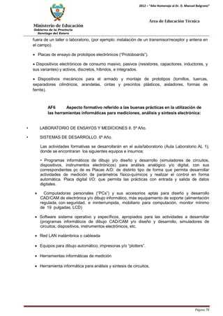 Ministerio de Educación 
Gobierno de la Provincia 
Santiago del Estero 
Página 78 
2012 – “Año Homenaje al Dr. D. Manuel Belgrano” 
Área de Educación Técnica 
fuera de un taller o laboratorio, (por ejemplo: instalación de un transmisor/receptor y antena en el campo). 
• Placas de ensayo de prototipos electrónicos (“Protoboards”). 
• Dispositivos electrónicos de consumo masivo, pasivos (resistores, capacitores, inductores, y sus variantes) y activos, discretos, híbridos, e integrados. 
• Dispositivos mecánicos para el armado y montaje de prototipos (tornillos, tuercas, separadores cilíndricos, arandelas, cintas y precintos plásticos, aisladores, formas de ferrite). 
AF6 Aspecto formativo referido a las buenas prácticas en la utilización de las herramientas informáticas para mediciones, análisis y síntesis electrónica: 
• LABORATORIO DE ENSAYOS Y MEDICIONES II. 5º Año. 
• SISTEMAS DE DESARROLLO. 6º Año. 
Las actividades formativas se desarrollarán en el aula/laboratorio (Aula Laboratorio AL 1), donde se encontraran los siguientes equipos e insumos: 
• Programas informáticos de dibujo y/o diseño y desarrollo (simuladores de circuitos, dispositivos, instrumentos electrónicos) para análisis analógico y/o digital, con sus correspondientes pc de es Placas A/D: de distinto tipo de forma que permita desarrollar actividades de medición de parámetros físico-químicos y realizar el control en forma automática. Placa digital I/O: que permita las prácticas con entrada y salida de datos digitales. 
• Computadoras personales (“PCs”) y sus accesorios aptas para diseño y desarrollo CAD/CAM de electrónica y/o dibujo informático, más equipamiento de soporte (alimentación regulada, con seguridad, e ininterrumpida, mobiliario para computación, monitor mínimo de 19 pulgadas, LCD) 
• Software sistema operativo y específicos, apropiados para las actividades a desarrollar (programas informáticos de dibujo CAD/CAM y/o diseño y desarrollo, simuladores de circuitos, dispositivos, instrumentos electrónicos, etc. 
• Red LAN inalámbrica o cableada 
• Equipos para dibujo automático, impresoras y/o “plotters”. 
• Herramientas informáticas de medición 
• Herramienta informática para análisis y síntesis de circuitos.  