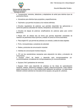 Ministerio de Educación 
Gobierno de la Provincia 
Santiago del Estero 
Página 83 
2012 – “Año Homenaje al Dr. D. Manuel Belgrano” 
Área de Educación Técnica 
• Transductores, sensores, detectores y adaptadores de señal para distintos tipos de parámetros físicos. 
• Actuadores para distintos tipos propósitos y especificaciones. 
• Tacómetro: que permita vincularse a los motores definidos. 
• Circuitos reguladores de potencia: que permitan desarrollar las aplicaciones a control de potencia (velocidad de motores, temperatura, iluminación, etc.) 
• Circuitos de etapas de potencia: amplificadores de potencia aptos para control electrónico. 
• Placas A/D: de distinto tipo de forma que permita desarrollar actividades de medición de parámetros físico-químicos y realizar el control en forma automática. 
• Placa digital I/O: que permita las prácticas con entrada y salida de datos digitales 
• PLCs, microautómatas y variadores de velocidad 
• Redes y protocolos de comunicación industrial. 
• Interfase de comunicación hombre-máquina. 
• PC con las características necesarias para adquisición de datos y simulación de instrumentos. 
• Equipos (“Kits”) de diseño y desarrollo para microprocesadores y/o 
microcontroladores, emuladores de microprocesadores y/o microcontroladores 
• Equipos (“kits”) grabadores de memorias 
• Equipos (“kits”) para desarrollo de prácticas en las áreas de automatización industrial, robótica, electrónica analógica y digital y telecomunicaciones. Cada sistema estará compuesto de uno o más módulos para realización de prácticas en estas áreas. Deberán contener además los manuales de los equipos y las guías de prácticas.  