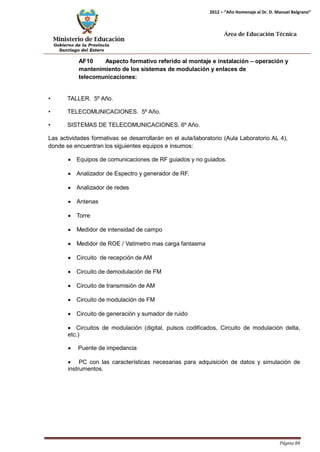 Ministerio de Educación 
Gobierno de la Provincia 
Santiago del Estero 
Página 84 
2012 – “Año Homenaje al Dr. D. Manuel Belgrano” 
Área de Educación Técnica 
AF10 Aspecto formativo referido al montaje e instalación – operación y mantenimiento de los sistemas de modulación y enlaces de telecomunicaciones: 
• TALLER. 5º Año. 
• TELECOMUNICACIONES. 5º Año. 
• SISTEMAS DE TELECOMUNICACIONES. 6º Año. 
Las actividades formativas se desarrollarán en el aula/laboratorio (Aula Laboratorio AL 4), donde se encuentran los siguientes equipos e insumos: 
• Equipos de comunicaciones de RF guiados y no guiados. 
• Analizador de Espectro y generador de RF. 
• Analizador de redes 
• Antenas 
• Torre 
• Medidor de intensidad de campo 
• Medidor de ROE / Vatímetro mas carga fantasma 
• Circuito de recepción de AM 
• Circuito de demodulación de FM 
• Circuito de transmisión de AM 
• Circuito de modulación de FM 
• Circuito de generación y sumador de ruido 
• Circuitos de modulación (digital, pulsos codificados, Circuito de modulación delta, etc.) 
• Puente de impedancia 
• PC con las características necesarias para adquisición de datos y simulación de instrumentos.  