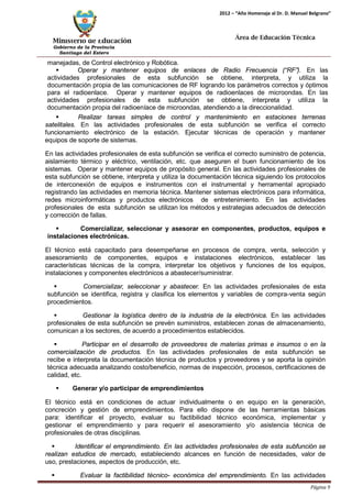 Ministerio de Educación 
Gobierno de la Provincia 
Santiago del Estero 
Página 9 
2012 – “Año Homenaje al Dr. D. Manuel Belgrano” 
Área de Educación Técnica 
manejadas, de Control electrónico y Robótica. 
 Operar y mantener equipos de enlaces de Radio Frecuencia (“RF”). En las actividades profesionales de esta subfunción se obtiene, interpreta, y utiliza la documentación propia de las comunicaciones de RF logrando los parámetros correctos y óptimos para el radioenlace. Operar y mantener equipos de radioenlaces de microondas. En las actividades profesionales de esta subfunción se obtiene, interpreta y utiliza la documentación propia del radioenlace de microondas, atendiendo a la direccionalidad. 
 Realizar tareas simples de control y mantenimiento en estaciones terrenas satelitales. En las actividades profesionales de esta subfunción se verifica el correcto funcionamiento electrónico de la estación. Ejecutar técnicas de operación y mantener equipos de soporte de sistemas. 
En las actividades profesionales de esta subfunción se verifica el correcto suministro de potencia, aislamiento térmico y eléctrico, ventilación, etc. que aseguren el buen funcionamiento de los sistemas. Operar y mantener equipos de propósito general. En las actividades profesionales de esta subfunción se obtiene, interpreta y utiliza la documentación técnica siguiendo los protocolos de interconexión de equipos e instrumentos con el instrumental y herramental apropiado registrando las actividades en memoria técnica. Mantener sistemas electrónicos para informática, redes microinformáticas y productos electrónicos de entretenimiento. En las actividades profesionales de esta subfunción se utilizan los métodos y estrategias adecuados de detección y corrección de fallas. 
 Comercializar, seleccionar y asesorar en componentes, productos, equipos e instalaciones electrónicas. 
El técnico está capacitado para desempeñarse en procesos de compra, venta, selección y asesoramiento de componentes, equipos e instalaciones electrónicos, establecer las características técnicas de la compra, interpretar los objetivos y funciones de los equipos, instalaciones y componentes electrónicos a abastecer/suministrar. 
 Comercializar, seleccionar y abastecer. En las actividades profesionales de esta subfunción se identifica, registra y clasifica los elementos y variables de compra-venta según procedimientos. 
 Gestionar la logística dentro de la industria de la electrónica. En las actividades profesionales de esta subfunción se prevén suministros, establecen zonas de almacenamiento, comunican a los sectores, de acuerdo a procedimientos establecidos. 
 Participar en el desarrollo de proveedores de materias primas e insumos o en la comercialización de productos. En las actividades profesionales de esta subfunción se recibe e interpreta la documentación técnica de productos y proveedores y se aporta la opinión técnica adecuada analizando costo/beneficio, normas de inspección, procesos, certificaciones de calidad, etc. 
 Generar y/o participar de emprendimientos 
El técnico está en condiciones de actuar individualmente o en equipo en la generación, concreción y gestión de emprendimientos. Para ello dispone de las herramientas básicas para: identificar el proyecto, evaluar su factibilidad técnico económica, implementar y gestionar el emprendimiento y para requerir el asesoramiento y/o asistencia técnica de profesionales de otras disciplinas. 
 Identificar el emprendimiento. En las actividades profesionales de esta subfunción se realizan estudios de mercado, estableciendo alcances en función de necesidades, valor de uso, prestaciones, aspectos de producción, etc. 
 Evaluar la factibilidad técnico- económica del emprendimiento. En las actividades  