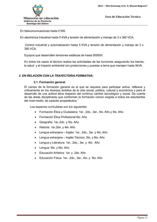 Ministerio de Educación 
Gobierno de la Provincia 
Santiago del Estero 
Página 13 
2012 – “Año Homenaje al Dr. D. Manuel Belgrano” 
Área de Educación Técnica 
En telecomunicaciones hasta 5 KW. 
En electrónica Industrial hasta 5 KVA y tensión de alimentación y manejo de 3 x 380 VCA. 
Control industrial y automatización hasta 5 KVA y tensión de alimentación y manejo de 3 x 
380 VCA. 
Equipos que desarrollen tensiones estáticas de hasta 50000V. 
En todos los casos el técnico realiza las actividades de las funciones asegurando los bienes, la salud y el impacto ambiental con protecciones y puestas a tierra que manejen hasta 5kVA. 
3. EN RELACIÓN CON LA TRAYECTORIA FORMATIVA: 
3.1. Formación general 
El campo de la formación general es el que se requiere para participar activa, reflexiva y críticamente en los diversos ámbitos de la vida social, política, cultural y económica y para el desarrollo de una actitud ética respecto del continuo cambio tecnológico y social. Da cuenta de las áreas disciplinares que conforman la formación común exigida a todos los estudiantes del nivel medio, de carácter propedéutica.1 
Los espacios curriculares son los siguientes: 
• Formación Ética y Ciudadana: 1er., 2do., 3er., 4to. Año y 5to. Año 
• Formación Ética Profesional 6to. Año 
• Geografía: 1er.,2do y 5to. Año 
• Historia: 1er,2do. y 4er. Año 
• Lengua extranjera – Inglés: 1er., 2do., 3er. y 4to. Año 
• Lengua extranjera – Inglés Técnico: 5to. y 6to. Año 
• Lengua y Literatura: 1er., 2do., 3er. y 4to. Año 
• Lengua: 5to. y 6to. Año 
• Educación Artística: 1er. y 2do. Año 
• Educación Física: 1er., 2do., 3er., 4to. y 5to. Año  