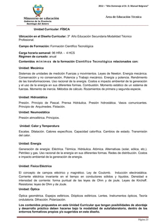 Ministerio de Educación 
Gobierno de la Provincia 
Santiago del Estero 
Página 23 
2012 – “Año Homenaje al Dr. D. Manuel Belgrano” 
Área de Educación Técnica 
Unidad Curricular: FÍSICA 
Ubicación en el Diseño Curricular: 3º Año Educación Secundaria Modalidad Técnico 
Profesional. 
Campo de Formación: Formación Científico Tecnológica 
Carga horaria semanal: 96 HRA - 4 HCS 
Régimen de cursado: anual 
Contenidos mí nimos de la formación Científico Tecnológica relacionados con: 
Unidad: Mecánica 
Sistemas de unidades de medición Fuerzas y movimientos. Leyes de Newton. Energía mecánica. Conservación y no conservación. Potencia y Trabajo mecánico. Energía y potencia. Rendimiento de las transformaciones. Uso racional de la energía. Costos e impacto ambiental de la generación y el uso de la energía en sus diferentes formas. Combustión. Momento estático de un sistema de fuerzas. Momento de inercia. Métodos de cálculo. Rozamientos de primera y segunda especie. 
Unidad: Hidrostática 
Presión. Principio de Pascal. Prensa Hidráulica. Presión hidrostática. Vasos comunicantes. Principio de Arquímedes. Flotación. 
Unidad: Neumostática 
Presión atmosférica. Principios. 
Unidad: Calor y Temperatura 
Escalas. Dilatación. Calores específicos. Capacidad calorífica. Cambios de estado. Transmisión del calor. 
Unidad: Energía 
Generación de energía: Eléctrica. Térmica. Hidráulica. Atómica. Alternativas (solar, eólica, etc.). Petróleo y gas. Uso racional de la energía en sus diferentes formas. Redes de distribución. Costos e impacto ambiental de la generación de energía. 
Unidad: Física Eléctrica 
El concepto de campos eléctrico y magnético. Ley de Coulomb. Inducción electrostática. Corriente eléctrica invariante en el tiempo en conductores sólidos y líquidos. Densidad e intensidad de corriente: forma puntual de las leyes de Ohm y de joule. Leyes de Kirchoff. Resistores: leyes de Ohm y de Joule. 
Unidad: Óptica 
Óptica geométrica. Espejos esféricos. Diópticos esféricos. Lentes. Instrumentos ópticos. Teoría ondulatoria. Difracción. Polarización. 
Los contenidos propuestos en esta Unidad Curricular que tengan posibilidades de abordaje y desarrollo práctico deben hacerse bajo la modalidad de aula/laboratorio, dentro de los entornos formativos propios y/o sugeridos en este diseño.  