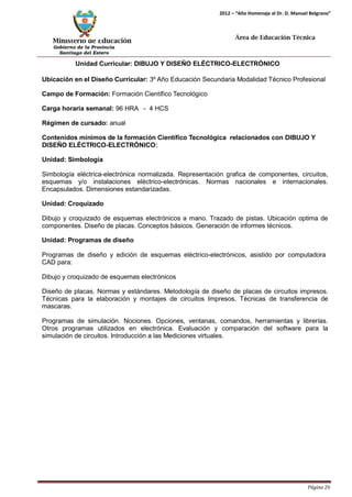 Ministerio de Educación 
Gobierno de la Provincia 
Santiago del Estero 
Página 26 
2012 – “Año Homenaje al Dr. D. Manuel Belgrano” 
Área de Educación Técnica 
Unidad Curricular: DIBUJO Y DISEÑO ELÉCTRICO-ELECTRÓNICO 
Ubicación en el Diseño Curricular: 3º Año Educación Secundaria Modalidad Técnico Profesional 
Campo de Formación: Formación Científico Tecnológico 
Carga horaria semanal: 96 HRA - 4 HCS 
Régimen de cursado: anual 
Contenidos mínimos de la formación Científico Tecnológica relacionados con DIBUJO Y DISEÑO ELÉCTRICO-ELECTRÓNICO: 
Unidad: Simbología 
Simbología eléctrica-electrónica normalizada. Representación grafica de componentes, circuitos, esquemas y/o instalaciones eléctrico-electrónicas. Normas nacionales e internacionales. Encapsulados. Dimensiones estandarizadas. 
Unidad: Croquizado 
Dibujo y croquizado de esquemas electrónicos a mano. Trazado de pistas. Ubicación optima de componentes. Diseño de placas. Conceptos básicos. Generación de informes técnicos. 
Unidad: Programas de diseño 
Programas de diseño y edición de esquemas eléctrico-electrónicos, asistido por computadora 
CAD para: 
Dibujo y croquizado de esquemas electrónicos 
Diseño de placas. Normas y estándares. Metodología de diseño de placas de circuitos impresos. Técnicas para la elaboración y montajes de circuitos Impresos. Técnicas de transferencia de mascaras. 
Programas de simulación. Nociones. Opciones, ventanas, comandos, herramientas y librerías. Otros programas utilizados en electrónica. Evaluación y comparación del software para la simulación de circuitos. Introducción a las Mediciones virtuales.  