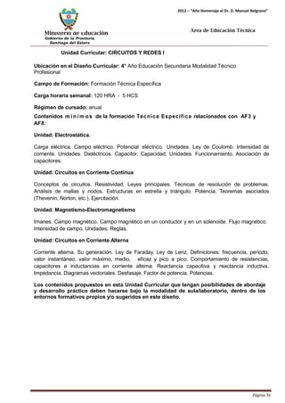 Ministerio de Educación 
Gobierno de la Provincia 
Santiago del Estero 
Página 36 
2012 – “Año Homenaje al Dr. D. Manuel Belgrano” 
Área de Educación Técnica 
Unidad Curricular: CIRCUITOS Y REDES I 
Ubicación en el Diseño Curricular: 4° Año Educación Secundaria Modalidad Técnico 
Profesional 
Campo de Formación: Formación Técnica Específica 
Carga horaria semanal: 120 HRA - 5 HCS 
Régimen de cursado: anual 
Contenidos mí nimos de la formación Técnica Específica relacionados con AF3 y 
AF8: 
Unidad: Electrostática. 
Carga eléctrica. Campo eléctrico. Potencial eléctrico. Unidades. Ley de Coulomb. Intensidad de corriente. Unidades. Dieléctricos. Capacitor. Capacidad. Unidades. Funcionamiento. Asociación de capacitores. 
Unidad: Circuitos en Corriente Continua 
Conceptos de circuitos. Resistividad. Leyes principales. Técnicas de resolución de problemas. Análisis de mallas y nodos. Estructuras en estrella y triángulo. Potencia. Teoremas asociados (Thevenin, Norton, etc.). Ejercitación. 
Unidad: Magnetismo-Electromagnetismo 
Imanes. Campo magnético. Campo magnético en un conductor y en un solenoide. Flujo magnético. Intensidad de campo. Unidades. Reglas. 
Unidad: Circuitos en Corriente Alterna 
Corriente alterna. Su generación. Ley de Faraday. Ley de Lenz. Definiciones: frecuencia, período, valor instantáneo, valor máximo, medio, eficaz y pico a pico. Comportamiento de resistencias, capacitores e inductancias en corriente alterna. Reactancia capacitiva y reactancia inductiva. Impedancia. Diagramas vectoriales. Desfasaje. Factor de potencia. Potencias. 
Los contenidos propuestos en esta Unidad Curricular que tengan posibilidades de abordaje y desarrollo práctico deben hacerse bajo la modalidad de aula/laboratorio, dentro de los entornos formativos propios y/o sugeridos en este diseño.  