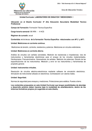 Ministerio de Educación 
Gobierno de la Provincia 
Santiago del Estero 
Página 37 
2012 – “Año Homenaje al Dr. D. Manuel Belgrano” 
Área de Educación Técnica 
Unidad Curricular: LABORATORIO DE ENSAYOS Y MEDICIONES I 
Ubicación en el Diseño Curricular: 4º Año Educación Secundaria Modalidad Técnico Profesional 
Campo de Formación: Formación Técnica Específica 
Carga horaria semanal: 96 HRA - 4 HCS 
Régimen de cursado: anual 
Contenidos mí nimos de la formación Técnica Específica relacionados con AF 2 y AF7: Unidad: Mediciones en corriente continua. 
Mediciones de tensión, corriente, resistencia y potencia. Mediciones en circuitos estándares. 
Unidad: Mediciones en corriente alterna. 
Análisis de circuitos con señales senoidales. Medición de reactancias e impedancias. Uso de instrumentos y herramientas electrónicas para el ensayo de los circuitos implementados. Osciloscopios. Frecuencímetros. Generadores de señales. Medición de potencias. Estudio de las especificaciones de los instrumentos. Medición y error en los instrumentos y herramientas de propósito general. 
Unidad: Instrumentos virtuales. 
Resolución de circuitos eléctrico-electrónicos mediante software de simulación electrónico. Simulación de instrumental utilizado en electrónica. Contrastación con valores reales. 
Unidad: Seguridad. 
Normas de seguridad para ensayos y mediciones. Protecciones para estática. Puesta a tierra. 
Los contenidos propuestos en esta Unidad Curricular que tengan posibilidades de abordaje y desarrollo práctico deben hacerse bajo la modalidad de aula/laboratorio, dentro de los entornos formativos propios y/o sugeridos en este diseño.  