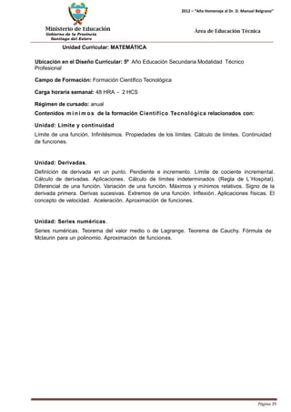 Ministerio de Educación 
Gobierno de la Provincia 
Santiago del Estero 
Página 39 
2012 – “Año Homenaje al Dr. D. Manuel Belgrano” 
Área de Educación Técnica 
Unidad Curricular: MATEMÁTICA 
Ubicación en el Diseño Curricular: 5º Año Educación Secundaria Modalidad Técnico 
Profesional 
Campo de Formación: Formación Científico Tecnológica 
Carga horaria semanal: 48 HRA - 2 HCS 
Régimen de cursado: anual 
Contenidos mí nimos de la formación Científico Tecnológica relacionados con: 
Unidad: Limite y continuidad 
Límite de una función. Infinitésimos. Propiedades de los límites. Cálculo de límites. Continuidad de funciones. 
Unidad: Derivadas. 
Definición de derivada en un punto. Pendiente e incremento. Límite de cociente incremental. Cálculo de derivadas. Aplicaciones. Cálculo de límites indeterminados (Regla de L´Hospital). Diferencial de una función. Variación de una función. Máximos y mínimos relativos. Signo de la derivada primera. Derivas sucesivas. Extremos de una función. Inflexión. Aplicaciones físicas. El concepto de velocidad. Aceleración. Aproximación de funciones. 
Unidad: Series numéricas. 
Series numéricas. Teorema del valor medio o de Lagrange. Teorema de Cauchy. Fórmula de 
Mclaurin para un polinomio. Aproximación de funciones.  