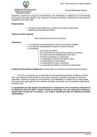 Ministerio de Educación 
Gobierno de la Provincia 
Santiago del Estero 
Página 44 
2012 – “Año Homenaje al Dr. D. Manuel Belgrano” 
Área de Educación Técnica 
específica, poniendo en juego los conocimientos y las habilidades, lo intelectual y lo instrumental, se propone para este segundo ciclo sostener el proceso de trabajo comenzado con los proyectos integradores de primer ciclo. 
Responsables 
 Docentes de las diferentes unidades curriculares relacionadas. 
 Maestros de Enseñanza Práctica 
Tiempo previsto sugerido: 
Seis (últimas) semanas del ciclo lectivo. 
Evaluación 
 La evaluación será permanente, continua, procesual y objetiva. 
 Los docentes responsables evaluarán en forma conjunta. 
 Se evaluará: 
 El proceso de diseño. 
 El conocimiento de la teoría que sustenta el proyecto. 
 El compromiso de materialización de la idea. 
 El tiempo empleado en la ejecución. 
 La capacidad e intención de relatar la idea. 
 La presentación de los trabajos. 
 La capacidad de crítica y autocrítica. 
 La capacidad de elaborar conclusiones personales. 
Unidad de Articulación e Integración (a desarrollar en las últimas 6 semanas del ciclo lectivo) 
Con el fin de continuar con el desarrollo de las trayectorias formativas iniciadas en primer ciclo, que integran conocimientos de la formación general, la científico tecnológica y la técnico específica, poniendo en juego los conocimientos y las habilidades, lo intelectual y lo instrumental, se propone para este segundo ciclo sostener el trabajo comenzado con los proyectos integradores de primer ciclo. 
La aprobación de este espacio de articulación e integración, será vinculante solamente en la calificación final del Taller / espacio donde se desarrolla, con una evaluación individual y seguimiento durante las 6 semanas, y de manera equilibrada entre los distintos docentes responsables.  