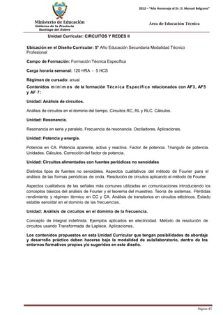 Ministerio de Educación 
Gobierno de la Provincia 
Santiago del Estero 
Página 45 
2012 – “Año Homenaje al Dr. D. Manuel Belgrano” 
Área de Educación Técnica 
Unidad Curricular: CIRCUITOS Y REDES II 
Ubicación en el Diseño Curricular: 5° Año Educación Secundaria Modalidad Técnico 
Profesional 
Campo de Formación: Formación Técnica Específica 
Carga horaria semanal: 120 HRA - 5 HCS 
Régimen de cursado: anual 
Contenidos mí nimos de la formación Técnica Específica relacionados con AF3, AF5 y AF 7: 
Unidad: Análisis de circuitos. 
Análisis de circuitos en el dominio del tiempo. Circuitos RC, RL y RLC. Cálculos. 
Unidad: Resonancia. 
Resonancia en serie y paralelo. Frecuencia de resonancia. Osciladores. Aplicaciones. 
Unidad: Potencia y energía. 
Potencia en CA. Potencia aparente, activa y reactiva. Factor de potencia. Triangulo de potencia. Unidades. Cálculos. Corrección del factor de potencia. 
Unidad: Circuitos alimentados con fuentes periódicas no senoidales 
Distintos tipos de fuentes no senoidales. Aspectos cualitativos del método de Fourier para el análisis de las formas periódicas de onda. Resolución de circuitos aplicando el método de Fourier. 
Aspectos cualitativos de las señales más comunes utilizadas en comunicaciones introduciendo los conceptos básicos del análisis de Fourier y el teorema del muestreo. Teoría de sistemas. Pérdidas rendimiento y régimen térmico en CC y CA. Análisis de transitorios en circuitos eléctricos. Estado estable senoidal en el dominio de las frecuencias. 
Unidad: Análisis de circuitos en el dominio de la frecuencia. 
Concepto de integral indefinida. Ejemplos aplicados en electricidad. Método de resolución de circuitos usando Transformada de Laplace. Aplicaciones. 
Los contenidos propuestos en esta Unidad Curricular que tengan posibilidades de abordaje y desarrollo práctico deben hacerse bajo la modalidad de aula/laboratorio, dentro de los entornos formativos propios y/o sugeridos en este diseño.  