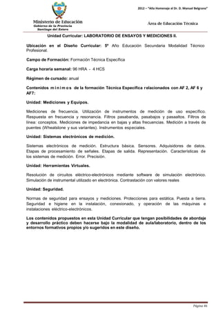 Ministerio de Educación 
Gobierno de la Provincia 
Santiago del Estero 
Página 46 
2012 – “Año Homenaje al Dr. D. Manuel Belgrano” 
Área de Educación Técnica 
Unidad Curricular: LABORATORIO DE ENSAYOS Y MEDICIONES II. 
Ubicación en el Diseño Curricular: 5º Año Educación Secundaria Modalidad Técnico 
Profesional. 
Campo de Formación: Formación Técnica Específica 
Carga horaria semanal: 96 HRA - 4 HCS 
Régimen de cursado: anual 
Contenidos mí nimos de la formación Técnica Específica relacionados con AF 2, AF 6 y 
AF7: 
Unidad: Mediciones y Equipos. 
Mediciones de frecuencia. Utilización de instrumentos de medición de uso específico. Respuesta en frecuencia y resonancia. Filtros pasabanda, pasabajos y pasaaltos. Filtros de línea: conceptos. Mediciones de impedancia en bajas y altas frecuencias. Medición a través de puentes (Wheatstone y sus variantes). Instrumentos especiales. 
Unidad: Sistemas electrónicos de medición. 
Sistemas electrónicos de medición. Estructura básica. Sensores. Adquisidores de datos. Etapas de procesamiento de señales. Etapas de salida. Representación. Características de los sistemas de medición. Error. Precisión. 
Unidad: Herramientas Virtuales. 
Resolución de circuitos eléctrico-electrónicos mediante software de simulación electrónico. Simulación de instrumental utilizado en electrónica. Contrastación con valores reales 
Unidad: Seguridad. 
Normas de seguridad para ensayos y mediciones. Protecciones para estática. Puesta a tierra. Seguridad e higiene en la instalación, conexionado, y operación de las máquinas e instalaciones eléctrico-electrónicos. 
Los contenidos propuestos en esta Unidad Curricular que tengan posibilidades de abordaje y desarrollo práctico deben hacerse bajo la modalidad de aula/laboratorio, dentro de los entornos formativos propios y/o sugeridos en este diseño.  