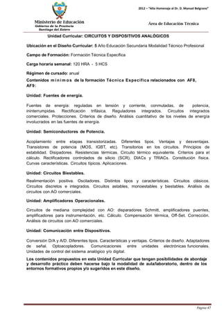 Ministerio de Educación 
Gobierno de la Provincia 
Santiago del Estero 
Página 47 
2012 – “Año Homenaje al Dr. D. Manuel Belgrano” 
Área de Educación Técnica 
Unidad Curricular: CIRCUITOS Y DISPOSITIVOS ANALÓGICOS 
Ubicación en el Diseño Curricular: 5 Año Educación Secundaria Modalidad Técnico Profesional 
Campo de Formación: Formación Técnica Específica 
Carga horaria semanal: 120 HRA - 5 HCS 
Régimen de cursado: anual 
Contenidos mí nimos de la formación Técnica Específica relacionados con AF8, AF9: 
Unidad: Fuentes de energía. 
Fuentes de energía: reguladas en tensión y corriente, conmutadas, de potencia, ininterrumpidas. Rectificación trifásica. Reguladores integrados. Circuitos integrados comerciales. Protecciones. Criterios de diseño. Análisis cuantitativo de los niveles de energía involucrados en las fuentes de energía. 
Unidad: Semiconductores de Potencia. 
Acoplamiento entre etapas transistorizadas. Diferentes tipos. Ventajas y desventajas. Transistores de potencia (MOS, IGBT, etc). Transitorios en los circuitos. Principios de estabilidad. Disipadores. Resistencias térmicas. Circuito térmico equivalente. Criterios para el cálculo. Rectificadores controlados de silicio (SCR), DIACs y TRIACs. Constitución física. Curvas características. Circuitos típicos. Aplicaciones. 
Unidad: Circuitos Biestables. 
Realimentación positiva. Osciladores. Distintos tipos y características. Circuitos clásicos. Circuitos discretos e integrados. Circuitos astables, monoestables y biestables. Análisis de circuitos con AO comerciales. 
Unidad: Amplificadores Operacionales. 
Circuitos de mediana complejidad con AO: disparadores Schmitt, amplificadores puentes, amplificadores para instrumentación, etc. Cálculo. Compensación térmica, Off-Set. Corrección. Análisis de circuitos con AO comerciales. 
Unidad: Comunicación entre Dispositivos. 
Conversión D/A y A/D. Diferentes tipos. Características y ventajas. Criterios de diseño. Adaptadores de señal. Optoacopladores. Comunicaciones entre unidades electrónicas funcionales. Unidades de control del sistema analógico y/o digital. 
Los contenidos propuestos en esta Unidad Curricular que tengan posibilidades de abordaje y desarrollo práctico deben hacerse bajo la modalidad de aula/laboratorio, dentro de los entornos formativos propios y/o sugeridos en este diseño.  