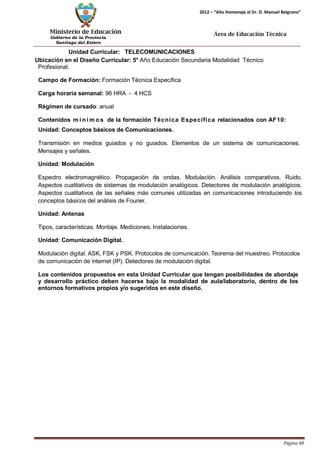 Ministerio de Educación 
Gobierno de la Provincia 
Santiago del Estero 
Página 48 
2012 – “Año Homenaje al Dr. D. Manuel Belgrano” 
Área de Educación Técnica 
Unidad Curricular: TELECOMUNICACIONES 
Ubicación en el Diseño Curricular: 5° Año Educación Secundaria Modalidad Técnico 
Profesional. 
Campo de Formación: Formación Técnica Específica 
Carga horaria semanal: 96 HRA - 4 HCS 
Régimen de cursado: anual 
Contenidos mí nimos de la formación Técnica Específica relacionados con AF10: Unidad: Conceptos básicos de Comunicaciones. 
Transmisión en medios guiados y no guiados. Elementos de un sistema de comunicaciones. Mensajes y señales. 
Unidad: Modulación 
Espectro electromagnético. Propagación de ondas. Modulación. Análisis comparativos. Ruido. Aspectos cualitativos de sistemas de modulación analógicos. Detectores de modulación analógicos. Aspectos cualitativos de las señales más comunes utilizadas en comunicaciones introduciendo los conceptos básicos del análisis de Fourier. 
Unidad: Antenas 
Tipos, características. Montaje. Mediciones. Instalaciones. 
Unidad: Comunicación Digital. 
Modulación digital. ASK, FSK y PSK. Protocolos de comunicación. Teorema del muestreo. Protocolos de comunicación de internet (IP). Detectores de modulación digital. 
Los contenidos propuestos en esta Unidad Curricular que tengan posibilidades de abordaje y desarrollo práctico deben hacerse bajo la modalidad de aula/laboratorio, dentro de los entornos formativos propios y/o sugeridos en este diseño.  