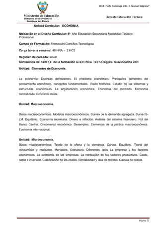 Ministerio de Educación 
Gobierno de la Provincia 
Santiago del Estero 
Página 53 
2012 – “Año Homenaje al Dr. D. Manuel Belgrano” 
Área de Educación Técnica 
Unidad Curricular: ECONOMIA 
Ubicación en el Diseño Curricular: 6º Año Educación Secundaria Modalidad Técnico 
Profesional. 
Campo de Formación: Formación Científico Tecnológica 
Carga horaria semanal: 48 HRA - 2 HCS 
Régimen de cursado: anual 
Contenidos mí nimos de la formación Científico Tecnológica relacionados con: Unidad: Elementos de Economía. 
La economía: Diversas definiciones. El problema económico. Principales corrientes del pensamiento económico, conceptos fundamentales. Visión histórica. Estudio de los sistemas y estructuras económicas. La organización económica. Economía del mercado. Economía centralizada. Economía mixta. 
Unidad: Macroeconomía. 
Datos macroeconómicos. Modelos macroeconómicos. Curvas de la demanda agregada. Curva IS- LM. Equilibrio. Economía monetaria: Dinero e inflación. Análisis del sistema financiero. Rol del Banco Central. Crecimiento económico. Desempleo. Elementos de la política macroeconómica. Economía internacional. 
Unidad: Microeconomía. 
Datos microeconómicos. Teoría de la oferta y la demanda. Curvas. Equilibrio. Teoría del consumidor y productor. Mercados. Estructura. Diferentes tipos La empresa y los factores económicos. La economía de las empresas. La retribución de los factores productivos. Gasto, costo e inversión. Clasificación de los costos. Rentabilidad y tasa de retorno. Cálculo de costos.  