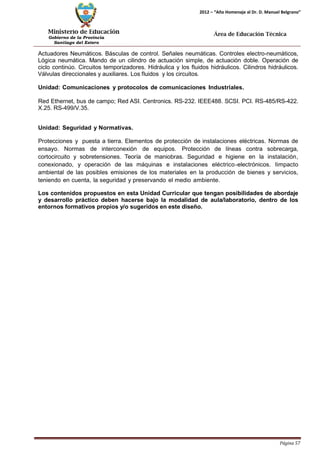 Ministerio de Educación 
Gobierno de la Provincia 
Santiago del Estero 
Página 57 
2012 – “Año Homenaje al Dr. D. Manuel Belgrano” 
Área de Educación Técnica 
Actuadores Neumáticos. Básculas de control. Señales neumáticas. Controles electro-neumáticos, Lógica neumática. Mando de un cilindro de actuación simple, de actuación doble. Operación de ciclo continúo. Circuitos temporizadores. Hidráulica y los fluidos hidráulicos. Cilindros hidráulicos. Válvulas direccionales y auxiliares. Los fluidos y los circuitos. 
Unidad: Comunicaciones y protocolos de comunicaciones Industriales. 
Red Ethernet, bus de campo; Red ASI. Centronics. RS-232. IEEE488. SCSI. PCI. RS-485/RS-422. X.25. RS-499/V.35. 
Unidad: Seguridad y Normativas. 
Protecciones y puesta a tierra. Elementos de protección de instalaciones eléctricas. Normas de ensayo. Normas de interconexión de equipos. Protección de líneas contra sobrecarga, cortocircuito y sobretensiones. Teoría de maniobras. Seguridad e higiene en la instalación, conexionado, y operación de las máquinas e instalaciones eléctrico-electrónicos. Iimpacto ambiental de las posibles emisiones de los materiales en la producción de bienes y servicios, teniendo en cuenta, la seguridad y preservando el medio ambiente. 
Los contenidos propuestos en esta Unidad Curricular que tengan posibilidades de abordaje y desarrollo práctico deben hacerse bajo la modalidad de aula/laboratorio, dentro de los entornos formativos propios y/o sugeridos en este diseño.  