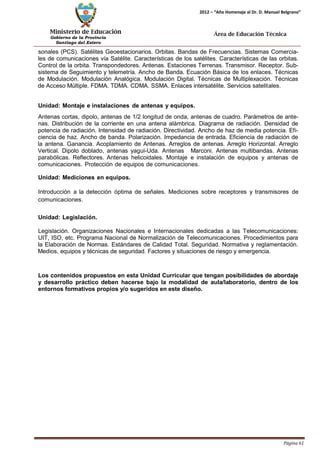 Ministerio de Educación 
Gobierno de la Provincia 
Santiago del Estero 
Página 61 
2012 – “Año Homenaje al Dr. D. Manuel Belgrano” 
Área de Educación Técnica 
sonales (PCS). Satélites Geoestacionarios. Orbitas. Bandas de Frecuencias. Sistemas Comercia- les de comunicaciones vía Satélite. Características de los satélites. Características de las orbitas. Control de la orbita. Transpondedores. Antenas. Estaciones Terrenas. Transmisor. Receptor. Sub- sistema de Seguimiento y telemetría. Ancho de Banda. Ecuación Básica de los enlaces. Técnicas de Modulación. Modulación Analógica. Modulación Digital. Técnicas de Multiplexación. Técnicas de Acceso Múltiple. FDMA. TDMA. CDMA. SSMA. Enlaces intersatélite. Servicios satelitales. 
Unidad: Montaje e instalaciones de antenas y equipos. 
Antenas cortas, dipolo, antenas de 1/2 longitud de onda, antenas de cuadro. Parámetros de ante- nas. Distribución de la corriente en una antena alámbrica. Diagrama de radiación. Densidad de potencia de radiación. Intensidad de radiación. Directividad. Ancho de haz de media potencia. Efi- ciencia de haz. Ancho de banda. Polarización. Impedancia de entrada. Eficiencia de radiación de la antena. Ganancia. Acoplamiento de Antenas. Arreglos de antenas. Arreglo Horizontal. Arreglo Vertical. Dipolo doblado, antenas yagui-Uda. Antenas Marconi. Antenas multibandas. Antenas parabólicas. Reflectores. Antenas helicoidales. Montaje e instalación de equipos y antenas de comunicaciones. Protección de equipos de comunicaciones. 
Unidad: Mediciones en equipos. 
Introducción a la detección óptima de señales. Mediciones sobre receptores y transmisores de comunicaciones. 
Unidad: Legislación. 
Legislación. Organizaciones Nacionales e Internacionales dedicadas a las Telecomunicaciones: UIT, ISO, etc. Programa Nacional de Normalización de Telecomunicaciones. Procedimientos para la Elaboración de Normas. Estándares de Calidad Total. Seguridad. Normativa y reglamentación. Medios, equipos y técnicas de seguridad. Factores y situaciones de riesgo y emergencia. 
Los contenidos propuestos en esta Unidad Curricular que tengan posibilidades de abordaje y desarrollo práctico deben hacerse bajo la modalidad de aula/laboratorio, dentro de los entornos formativos propios y/o sugeridos en este diseño.  