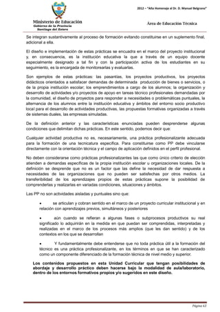 Ministerio de Educación 
Gobierno de la Provincia 
Santiago del Estero 
Página 63 
2012 – “Año Homenaje al Dr. D. Manuel Belgrano” 
Área de Educación Técnica 
Se integran sustantivamente al proceso de formación evitando constituirse en un suplemento final, adicional a ella. 
El diseño e implementación de estas prácticas se encuadra en el marco del proyecto institucional y, en consecuencia, es la institución educativa la que a través de un equipo docente especialmente designado a tal fin y con la participación activa de los estudiantes en su seguimiento, es la encargada de monitorearlas y evaluarlas. 
Son ejemplos de estas prácticas: las pasantías, los proyectos productivos, los proyectos didácticos orientados a satisfacer demandas de determinada producción de bienes o servicios, o de la propia institución escolar; los emprendimientos a cargo de los alumnos; la organización y desarrollo de actividades y/o proyectos de apoyo en tareas técnico profesionales demandadas por la comunidad, el diseño de proyectos para responder a necesidades o problemáticas puntuales, la alternancia de los alumnos entre la institución educativa y ámbitos del entorno socio productivo local para el desarrollo de actividades productivas, las propuestas formativas organizadas a través de sistemas duales, las empresas simuladas. 
De la definición anterior y las características enunciadas pueden desprenderse algunas condiciones que delimitan dichas prácticas. En este sentido, podemos decir que: 
Cualquier actividad productiva no es, necesariamente, una práctica profesionalizante adecuada para la formación de una tecnicatura específica. Para constituirse como PP debe vincularse directamente con la orientación técnica y el campo de aplicación definidos en el perfil profesional. 
No deben considerarse como prácticas profesionalizantes las que como único criterio de elección atienden a demandas específicas de la propia institución escolar u organizaciones locales. De la definición se desprende que no es un factor que las define la necesidad de dar respuesta a necesidades de las organizaciones que no pueden ser satisfechas por otros medios. La transferibilidad de los aprendizajes propios de estas prácticas supone la posibilidad de comprenderlas y realizarlas en variadas condiciones, situaciones y ámbitos. 
Las PP no son actividades aisladas y puntuales sino que: 
• se articulan y cobran sentido en el marco de un proyecto curricular institucional y en relación con aprendizajes previos, simultáneos y posteriores 
• aún cuando se refieran a algunas fases o subprocesos productivos su real significado lo adquirirán en la medida en que puedan ser comprendidas, interpretadas y realizadas en el marco de los procesos más amplios (que les dan sentido) y de los contextos en los que se desarrollan 
• Y fundamentalmente debe entenderse que no toda práctica útil a la formación del técnico es una práctica profesionalizante, en los términos en que se han caracterizado como un componente diferenciado de la formación técnica de nivel medio y superior. 
Los contenidos propuestos en esta Unidad Curricular que tengan posibilidades de abordaje y desarrollo práctico deben hacerse bajo la modalidad de aula/laboratorio, dentro de los entornos formativos propios y/o sugeridos en este diseño.  