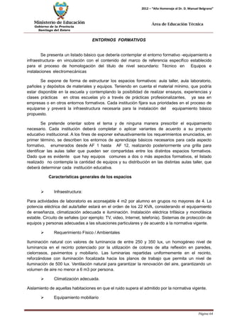 Ministerio de Educación 
Gobierno de la Provincia 
Santiago del Estero 
Página 64 
2012 – “Año Homenaje al Dr. D. Manuel Belgrano” 
Área de Educación Técnica 
ENTORNOS FORMATIVOS 
Se presenta un listado básico que debería contemplar el entorno formativo -equipamiento e infraestructura- en vinculación con el contenido del marco de referencia específico establecido para el proceso de homologación del título de nivel secundario: Técnico en Equipos e instalaciones electromecánicas 
Se expone de forma de estructurar los espacios formativos: aula taller, aula laboratorio, pañoles y depósitos de materiales y equipos. Teniendo en cuenta el material mínimo, que podría estar disponible en la escuela y contemplando la posibilidad de realizar ensayos, experiencias y clases prácticas en otras escuelas y/o a través de prácticas profesionalizantes, ya sea en empresas o en otros entornos formativos. Cada institución fijara sus prioridades en el proceso de equiparse y preverá la infraestructura necesaria para la instalación del equipamiento básico propuesto. 
Se pretende orientar sobre el tema y de ninguna manera prescribir el equipamiento necesario. Cada institución deberá completar o aplicar variantes de acuerdo a su proyecto educativo institucional. A los fines de exponer exhaustivamente los requerimientos enunciados, en primer término, se describen los entornos de aprendizaje básicos necesarios para cada aspecto formativo, enumerados desde AF 1 hasta AF 12, realizando posteriormente una grilla para identificar las aulas taller que pueden ser compartidas entre los distintos espacios formativos. Dado que es evidente que hay equipos comunes a dos o más aspectos formativos, el listado realizado no contempla la cantidad de equipos y su distribución en las distintas aulas taller, que deberá determinar cada institución educativa. 
Características generales de los espacios 
 Infraestructura: 
Para actividades de laboratorio es aconsejable 4 m2 por alumno en grupos no mayores de 4. La potencia eléctrica del aula/taller estará en el orden de los 22 KVA, considerando el equipamiento de enseñanza, climatización adecuada e iluminación. Instalación eléctrica trifásica y monofásica estable. Circuito de señales (por ejemplo: TV, video, Internet, telefonía). Sistemas de protección de equipos y personas adecuadas a las situaciones particulares y de acuerdo a la normativa vigente. 
 Requerimiento Físico / Ambientales 
Iluminación natural con valores de luminancia de entre 250 y 350 lux, un homogéneo nivel de luminancia en el recinto potenciado por la utilización de colores de alta reflexión en paredes, cielorrasos, pavimentos y mobiliario. Las luminarias repartidas uniformemente en el recinto, reforzándose con iluminación focalizada hacia los planos de trabajo que permita un nivel de iluminación de 500 lux. Ventilación natural para garantizar la renovación del aire, garantizando un volumen de aire no menor a 6 m3 por persona. 
 Climatización adecuada. 
Aislamiento de aquellas habitaciones en que el ruido supera el admitido por la normativa vigente. 
 Equipamiento mobiliario  