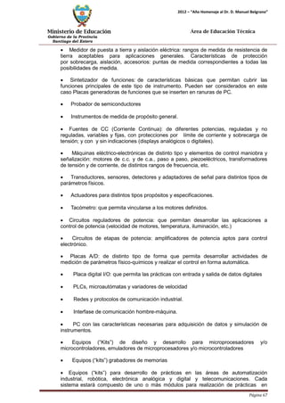 Ministerio de Educación 
Gobierno de la Provincia 
Santiago del Estero 
Página 67 
2012 – “Año Homenaje al Dr. D. Manuel Belgrano” 
Área de Educación Técnica 
• Medidor de puesta a tierra y aislación eléctrica: rangos de medida de resistencia de tierra aceptables para aplicaciones generales. Características de protección por sobrecarga, aislación, accesorios: puntas de medida correspondientes a todas las posibilidades de medida. 
• Sintetizador de funciones: de características básicas que permitan cubrir las funciones principales de este tipo de instrumento. Pueden ser considerados en este caso Placas generadoras de funciones que se inserten en ranuras de PC. 
• Probador de semiconductores 
• Instrumentos de medida de propósito general. 
• Fuentes de CC (Corriente Continua): de diferentes potencias, reguladas y no reguladas, variables y fijas, con protecciones por límite de corriente y sobrecarga de tensión; y con y sin indicaciones (displays analógicos o digitales). 
• Máquinas eléctrico-electrónicas de distinto tipo y elementos de control maniobra y señalización: motores de c.c. y de c.a., paso a paso, piezoeléctricos, transformadores de tensión y de corriente, de distintos rangos de frecuencia, etc. 
• Transductores, sensores, detectores y adaptadores de señal para distintos tipos de parámetros físicos. 
• Actuadores para distintos tipos propósitos y especificaciones. 
• Tacómetro: que permita vincularse a los motores definidos. 
• Circuitos reguladores de potencia: que permitan desarrollar las aplicaciones a control de potencia (velocidad de motores, temperatura, iluminación, etc.) 
• Circuitos de etapas de potencia: amplificadores de potencia aptos para control electrónico. 
• Placas A/D: de distinto tipo de forma que permita desarrollar actividades de medición de parámetros físico-químicos y realizar el control en forma automática. 
• Placa digital I/O: que permita las prácticas con entrada y salida de datos digitales 
• PLCs, microautómatas y variadores de velocidad 
• Redes y protocolos de comunicación industrial. 
• Interfase de comunicación hombre-máquina. 
• PC con las características necesarias para adquisición de datos y simulación de instrumentos. 
• Equipos (“Kits”) de diseño y desarrollo para microprocesadores y/o microcontroladores, emuladores de microprocesadores y/o microcontroladores 
• Equipos (“kits”) grabadores de memorias 
• Equipos (“kits”) para desarrollo de prácticas en las áreas de automatización industrial, robótica, electrónica analógica y digital y telecomunicaciones. Cada sistema estará compuesto de uno o más módulos para realización de prácticas en  