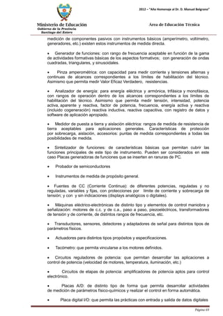 Ministerio de Educación 
Gobierno de la Provincia 
Santiago del Estero 
Página 69 
2012 – “Año Homenaje al Dr. D. Manuel Belgrano” 
Área de Educación Técnica 
medición de componentes pasivos con instrumentos básicos (amperímetro, voltímetro, generadores, etc.) existen estos instrumentos de medida directa. 
• Generador de funciones: con rango de frecuencia aceptable en función de la gama de actividades formativas básicas de los aspectos formativos; con generación de ondas cuadradas, triangulares, y sinusoidales. 
• Pinza amperométrica: con capacidad para medir corriente y tensiones alternas y continuas de alcances correspondientes a los límites de habilitación del técnico. Asimismo que permita medir Valor Eficaz Verdadero, resistencias. 
• Analizador de energía: para energía eléctrica y armónica, trifásica y monofásica, con rangos de operación dentro de los alcances correspondientes a los límites de habilitación del técnico. Asimismo que permita medir tensión, intensidad, potencia activa, aparente y reactiva, factor de potencia, frecuencia, energía activa y reactiva (incluido cogeneración) reactiva inductiva, reactiva capacitiva, con registro de datos y software de aplicación apropiado. 
• Medidor de puesta a tierra y aislación eléctrica: rangos de medida de resistencia de tierra aceptables para aplicaciones generales. Características de protección por sobrecarga, aislación, accesorios: puntas de medida correspondientes a todas las posibilidades de medida. 
• Sintetizador de funciones: de características básicas que permitan cubrir las funciones principales de este tipo de instrumento. Pueden ser considerados en este caso Placas generadoras de funciones que se inserten en ranuras de PC. 
• Probador de semiconductores 
• Instrumentos de medida de propósito general. 
• Fuentes de CC (Corriente Continua): de diferentes potencias, reguladas y no reguladas, variables y fijas, con protecciones por límite de corriente y sobrecarga de tensión; y con y sin indicaciones (displays analógicos o digitales). 
• Máquinas eléctrico-electrónicas de distinto tipo y elementos de control maniobra y señalización: motores de c.c. y de c.a., paso a paso, piezoeléctricos, transformadores de tensión y de corriente, de distintos rangos de frecuencia, etc. 
• Transductores, sensores, detectores y adaptadores de señal para distintos tipos de parámetros físicos. 
• Actuadores para distintos tipos propósitos y especificaciones. 
• Tacómetro: que permita vincularse a los motores definidos. 
• Circuitos reguladores de potencia: que permitan desarrollar las aplicaciones a control de potencia (velocidad de motores, temperatura, iluminación, etc.) 
• Circuitos de etapas de potencia: amplificadores de potencia aptos para control electrónico. 
• Placas A/D: de distinto tipo de forma que permita desarrollar actividades de medición de parámetros físico-químicos y realizar el control en forma automática. 
• Placa digital I/O: que permita las prácticas con entrada y salida de datos digitales  