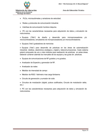 Ministerio de Educación 
Gobierno de la Provincia 
Santiago del Estero 
Página 70 
2012 – “Año Homenaje al Dr. D. Manuel Belgrano” 
Área de Educación Técnica 
• PLCs, microautómatas y variadores de velocidad. 
• Redes y protocolos de comunicación industrial. 
• Interfase de comunicación hombre-máquina. 
• PC con las características necesarias para adquisición de datos y simulación de instrumentos. 
• Equipos (“Kits”) de diseño y desarrollo para microprocesadores y/o 
microcontroladores, emuladores de microprocesadores y/o microcontroladores 
• Equipos (“kits”) grabadores de memorias 
• Equipos (“kits”) para desarrollo de prácticas en las áreas de automatización industrial, robótica, electrónica analógica y digital y telecomunicaciones. Cada sistema estará compuesto de uno o más módulos para realización de prácticas en estas áreas. Deberán contener además los manuales de los equipos y las guías de prácticas. 
• Equipos de comunicaciones de RF guiados y no guiados. 
• Analizador de Espectro y generador de RF. 
• Analizador de redes 
• Medidor de intensidad de campo 
• Medidor de ROE / Vatímetro mas carga fantasma 
• Circuito de generación y sumador de ruido 
• Circuitos de modulación (digital, pulsos codificados, Circuito de modulación delta, etc.) 
• PC con las características necesarias para adquisición de datos y simulación de instrumentos.  