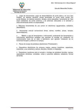 Ministerio de Educación 
Gobierno de la Provincia 
Santiago del Estero 
Página 72 
2012 – “Año Homenaje al Dr. D. Manuel Belgrano” 
Área de Educación Técnica 
• Juego de herramientas: juego de destornilladores de punta plana y en cruz (tipo Phillips), de distintos tamaños; pinzas terminadas en punta recta; pinzas con punta doblada, de distintos tamaños, alicates, pinza pelacables, herramienta de "wire wrap", soldadores de punta cerámica y de potencias adecuadas a la actividad y otras herramientas afines a la especialidad. 
• Máquinas herramientas de uso común en electrónica (agujereadora, soldadora, desoldadora). 
• Herramental manual convencional (limas, sierras, martillos, pinzas, tenazas, destornilladores). 
• Maletín o caja de herramientas e instrumental, conteniendo las herramientas e instrumentos electrónicos portátiles que permitan el montaje y/o instalación y/o mantenimiento fuera de un taller o laboratorio, (por ejemplo: instalación de un transmisor/receptor y antena en el campo). 
• Placas de ensayo de prototipos electrónicos (“Protoboards”). 
• Dispositivos electrónicos de consumo masivo, pasivos (resistores, capacitores, inductores, y sus variantes) y activos, discretos, híbridos, e integrados. 
• Dispositivos mecánicos para el armado y montaje de prototipos (tornillos, tuercas, separadores cilíndricos, arandelas, cintas y precintos plásticos, aisladores, formas de ferrite)  