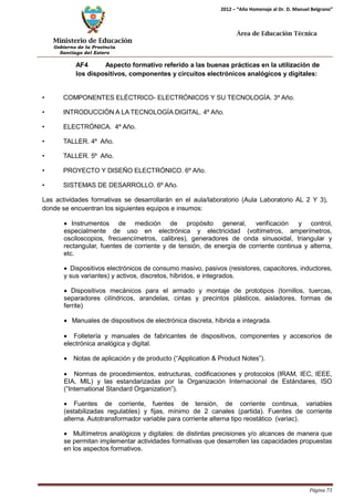 Ministerio de Educación 
Gobierno de la Provincia 
Santiago del Estero 
Página 73 
2012 – “Año Homenaje al Dr. D. Manuel Belgrano” 
Área de Educación Técnica 
AF4 Aspecto formativo referido a las buenas prácticas en la utilización de los dispositivos, componentes y circuitos electrónicos analógicos y digitales: 
• COMPONENTES ELÉCTRICO- ELECTRÓNICOS Y SU TECNOLOGÍA. 3º Año. 
• INTRODUCCIÓN A LA TECNOLOGÍA DIGITAL. 4º Año. 
• ELECTRÓNICA. 4º Año. 
• TALLER. 4º Año. 
• TALLER. 5º Año. 
• PROYECTO Y DISEÑO ELECTRÓNICO. 6º Año. 
• SISTEMAS DE DESARROLLO. 6º Año. 
Las actividades formativas se desarrollarán en el aula/laboratorio (Aula Laboratorio AL 2 Y 3), donde se encuentran los siguientes equipos e insumos: 
• Instrumentos de medición de propósito general, verificación y control, especialmente de uso en electrónica y electricidad (voltímetros, amperímetros, osciloscopios, frecuencímetros, calibres), generadores de onda sinusoidal, triangular y rectangular, fuentes de corriente y de tensión, de energía de corriente continua y alterna, etc. 
• Dispositivos electrónicos de consumo masivo, pasivos (resistores, capacitores, inductores, y sus variantes) y activos, discretos, híbridos, e integrados. 
• Dispositivos mecánicos para el armado y montaje de prototipos (tornillos, tuercas, separadores cilíndricos, arandelas, cintas y precintos plásticos, aisladores, formas de ferrite) 
• Manuales de dispositivos de electrónica discreta, híbrida e integrada. 
• Folletería y manuales de fabricantes de dispositivos, componentes y accesorios de electrónica analógica y digital. 
• Notas de aplicación y de producto (“Application & Product Notes”). 
• Normas de procedimientos, estructuras, codificaciones y protocolos (IRAM, IEC, IEEE, EIA, MIL) y las estandarizadas por la Organización Internacional de Estándares, ISO (“International Standard Organization”). 
• Fuentes de corriente, fuentes de tensión, de corriente continua, variables (estabilizadas regulables) y fijas, mínimo de 2 canales (partida). Fuentes de corriente alterna. Autotransformador variable para corriente alterna tipo reostático (variac). 
• Multímetros analógicos y digitales: de distintas precisiones y/o alcances de manera que se permitan implementar actividades formativas que desarrollen las capacidades propuestas en los aspectos formativos.  