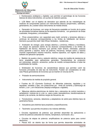 Ministerio de Educación 
Gobierno de la Provincia 
Santiago del Estero 
Página 74 
2012 – “Año Homenaje al Dr. D. Manuel Belgrano” 
Área de Educación Técnica 
• Osciloscopios analógicos y digitales: que permitan el aprendizaje de las funciones básicas de estos instrumentos, con puntas de medición pasivas. 
• LCR Meter: con el objetivo de demostrar que además de las metodologías de medición de componentes pasivos con instrumentos básicos (amperímetro, voltímetro, generadores, etc.) existen estos instrumentos de medida directa. 
• Generador de funciones: con rango de frecuencia aceptable en función de la gama de actividades formativas básicas de los aspectos formativos; con generación de ondas cuadradas, triangulares, y sinusoidales. 
• Pinza amperométrica: con capacidad para medir corriente y tensiones alternas y continuas de alcances correspondientes a los límites de habilitación del técnico. Asimismo que permita medir Valor Eficaz Verdadero, resistencias. 
• Analizador de energía: para energía eléctrica y armónica, trifásica y monofásica, con rangos de operación dentro de los alcances correspondientes a los límites de habilitación del técnico. Asimismo que permita medir tensión, intensidad, potencia activa, aparente y reactiva, factor de potencia, frecuencia, energía activa y reactiva (incluido cogeneración) reactiva inductiva, reactiva capacitiva, con registro de datos y software de aplicación apropiado. 
• Medidor de puesta a tierra y aislación eléctrica: rangos de medida de resistencia de tierra aceptables para aplicaciones generales. Características de protección por sobrecarga, aislación, accesorios: puntas de medida correspondientes a todas las posibilidades de medida. 
• Sintetizador de funciones: de características básicas que permitan cubrir las funciones principales de este tipo de instrumento. Pueden ser considerados en este caso Placas generadoras de funciones que se inserten en ranuras de PC. 
• Probador de semiconductores 
• Instrumentos de medida de propósito general. 
• Fuentes de CC (Corriente Continua): de diferentes potencias, reguladas y no reguladas, variables y fijas, con protecciones por límite de corriente y sobrecarga de tensión; y con y sin indicaciones (displays analógicos o digitales). 
• Máquinas eléctrico-electrónicas de distinto tipo y elementos de control maniobra y señalización: motores de cc y de c.a., paso a paso, piezoeléctricos, transformadores de tensión y de corriente, de distintos rangos de frecuencia, etc. 
• Transductores, sensores, detectores y adaptadores de señal para distintos tipos de parámetros físicos. 
• Actuadores para distintos tipos propósitos y especificaciones. 
• Tacómetro: que permita vincularse a los motores definidos. 
• Circuitos reguladores de potencia: que permitan desarrollar las aplicaciones a control de potencia (velocidad de motores, temperatura, iluminación, etc.) 
• Circuitos de etapas de potencia: amplificadores de potencia aptos para control electrónico. 
• Placas A/D: de distinto tipo de forma que permita desarrollar actividades de  