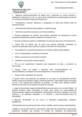 Ministerio de Educación 
Gobierno de la Provincia 
Santiago del Estero 
Página 77 
2012 – “Año Homenaje al Dr. D. Manuel Belgrano” 
Área de Educación Técnica 
• Máquinas eléctrico-electrónicas de distinto tipo y elementos de control maniobra y señalización: motores de cc y de c.a., paso a paso, piezoeléctricos, transformadores de tensión y de corriente, de distintos rangos de frecuencia, etc. 
• Transductores, sensores, detectores y adaptadores de señal para distintos tipos de parámetros físicos. 
• Actuadores para distintos tipos propósitos y especificaciones. 
• Tacómetro: que permita vincularse a los motores definidos. 
• Circuitos reguladores de potencia: que permitan desarrollar las aplicaciones a control de potencia (velocidad de motores, temperatura, iluminación, etc.) 
• Circuitos de etapas de potencia: amplificadores de potencia aptos para control electrónico. 
• Placas A/D: de distinto tipo de forma que permita desarrollar actividades de medición de parámetros físico-químicos y realizar el control en forma automática. 
• Placa digital I/O: que permita las prácticas con entrada y salida de datos digitales 
• PLCs, microautómatas y variadores de velocidad 
• Redes y protocolos de comunicación industrial. 
• Interfase de comunicación hombre-máquina. 
• PC con las características necesarias para adquisición de datos y simulación de instrumentos. 
• Equipos (“Kits”) de diseño y desarrollo para microprocesadores y/o 
microcontroladores, emuladores de microprocesadores y/o microcontroladores 
• Equipos (“kits”) grabadores de memorias 
• Equipos (“kits”) para desarrollo de prácticas en las áreas de automatización industrial, robótica, electrónica analógica y digital y telecomunicaciones. Cada sistema estará compuesto de uno o más módulos para realización de prácticas en estas áreas. Deberán contener además los manuales de los equipos y las guías de prácticas. 
• Juego de herramientas: juego de destornilladores de punta plana y en cruz (tipo Phillips), de distintos tamaños; pinzas terminadas en punta recta; pinzas con punta doblada, de distintos tamaños, alicates, pinza pelacables, herramienta de "wire wrap", soldadores de punta cerámica y de potencias adecuadas a la actividad y otras herramientas afines a la especialidad. 
• Máquinas herramientas de uso común en electrónica (agujereadora, soldadora, desoldadora). 
• Herramental manual convencional (limas, sierras, martillos, pinzas, tenazas, destornilladores). 
• Maletín o caja de herramientas e instrumental, conteniendo las herramientas e instrumentos electrónicos portátiles que permitan el montaje y/o instalación y/o mantenimiento  