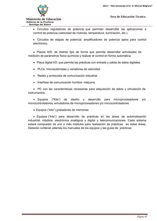 Ministerio de Educación 
Gobierno de la Provincia 
Santiago del Estero 
Página 87 
2012 – “Año Homenaje al Dr. D. Manuel Belgrano” 
Área de Educación Técnica 
• Circuitos reguladores de potencia: que permitan desarrollar las aplicaciones a control de potencia (velocidad de motores, temperatura, iluminación, etc.). 
• Circuitos de etapas de potencia: amplificadores de potencia aptos para control electrónico. 
• Placas A/D: de distinto tipo de forma que permita desarrollar actividades de medición de parámetros físico-químicos y realizar el control en forma automática. 
• Placa digital I/O: que permita las prácticas con entrada y salida de datos digitales. 
• PLCs, microautómatas y variadores de velocidad. 
• Redes y protocolos de comunicación industrial. 
• Interfase de comunicación hombre- máquina. 
• PC con las características necesarias para adquisición de datos y simulación de instrumentos. 
• Equipos (“Kits”) de diseño y desarrollo para microprocesadores y/o microcontroladores, emuladores de microprocesadores y/o microcontroladores 
• Equipos (“kits”) grabadores de memorias 
• Equipos (“kits”) para desarrollo de prácticas en las áreas de automatización industrial, robótica, electrónica analógica y digital y telecomunicaciones. Cada sistema estará compuesto de uno o más módulos para realización de prácticas en estas áreas. Deberán contener además los manuales de los equipos y las guías de prácticas.  