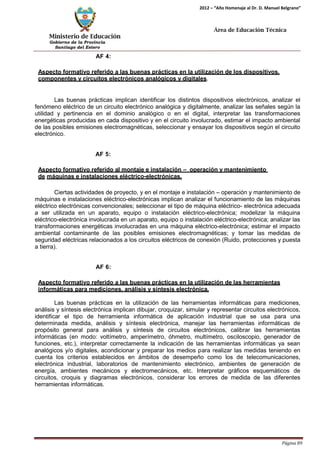 Ministerio de Educación 
Gobierno de la Provincia 
Santiago del Estero 
Página 89 
2012 – “Año Homenaje al Dr. D. Manuel Belgrano” 
Área de Educación Técnica 
AF 4: 
Aspecto formativo referido a las buenas prácticas en la utilización de los dispositivos, componentes y circuitos electrónicos analógicos y digitales. 
Las buenas prácticas implican identificar los distintos dispositivos electrónicos, analizar el fenómeno eléctrico de un circuito electrónico analógica y digitalmente, analizar las señales según la utilidad y pertinencia en el dominio analógico o en el digital, interpretar las transformaciones energéticas producidas en cada dispositivo y en el circuito involucrado, estimar el impacto ambiental de las posibles emisiones electromagnéticas, seleccionar y ensayar los dispositivos según el circuito electrónico. 
AF 5: 
Aspecto formativo referido al montaje e instalación – operación y mantenimiento de máquinas e instalaciones eléctrico-electrónicas. 
Ciertas actividades de proyecto, y en el montaje e instalación – operación y mantenimiento de máquinas e instalaciones eléctrico-electrónicas implican analizar el funcionamiento de las máquinas eléctrico electrónicas convencionales; seleccionar el tipo de máquina eléctrico- electrónica adecuada a ser utilizada en un aparato, equipo o instalación eléctrico-electrónica; modelizar la máquina eléctrico-electrónica involucrada en un aparato, equipo o instalación eléctrico-electrónica; analizar las transformaciones energéticas involucradas en una máquina eléctrico-electrónica; estimar el impacto ambiental contaminante de las posibles emisiones electromagnéticas; y tomar las medidas de seguridad eléctricas relacionados a los circuitos eléctricos de conexión (Ruido, protecciones y puesta a tierra). 
AF 6: 
Aspecto formativo referido a las buenas prácticas en la utilización de las herramientas informáticas para mediciones, análisis y síntesis electrónica. 
Las buenas prácticas en la utilización de las herramientas informáticas para mediciones, análisis y síntesis electrónica implican dibujar, croquizar, simular y representar circuitos electrónicos, identificar el tipo de herramienta informática de aplicación industrial que se usa para una determinada medida, análisis y síntesis electrónica, manejar las herramientas informáticas de propósito general para análisis y síntesis de circuitos electrónicos, calibrar las herramientas informáticas (en modo: voltímetro, amperímetro, óhmetro, multímetro, osciloscopio, generador de funciones, etc.), interpretar correctamente la indicación de las herramientas informáticas ya sean analógicos y/o digitales, acondicionar y preparar los medios para realizar las medidas teniendo en cuenta los criterios establecidos en ámbitos de desempeño como los de telecomunicaciones, electrónica industrial, laboratorios de mantenimiento electrónico, ambientes de generación de energía, ambientes mecánicos y electromecánicos, etc. Interpretar gráficos esquemáticos de circuitos, croquis y diagramas electrónicos, considerar los errores de medida de las diferentes herramientas informáticas.  