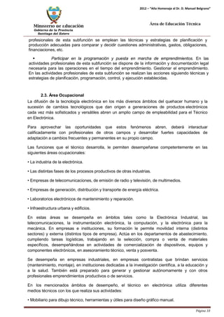 Ministerio de Educación 
Gobierno de la Provincia 
Santiago del Estero 
Página 10 
2012 – “Año Homenaje al Dr. D. Manuel Belgrano” 
Área de Educación Técnica 
profesionales de esta subfunción se emplean las técnicas y estrategias de planificación y producción adecuadas para comparar y decidir cuestiones administrativas, gastos, obligaciones, financiaciones, etc. 
 Participar en la programación y puesta en marcha de emprendimientos. En las actividades profesionales de esta subfunción se dispone de la información y documentación legal necesaria para las operaciones en el tiempo del emprendimiento. Gestionar el emprendimiento. En las actividades profesionales de esta subfunción se realizan las acciones siguiendo técnicas y estrategias de planificación, programación, control, y ejecución establecidas. 
2.3. Área Ocupacional 
La difusión de la tecnología electrónica en los más diversos ámbitos del quehacer humano y la sucesión de cambios tecnológicos que dan origen a generaciones de productos electrónicos cada vez más sofisticados y versátiles abren un amplio campo de empleabilidad para el Técnico en Electrónica. 
Para aprovechar las oportunidades que estos fenómenos abren, deberá interactuar calificadamente con profesionales de otros campos y desarrollar fuertes capacidades de adaptación a cambios frecuentes y permanentes en su propio campo. 
Las funciones que el técnico desarrolla, le permiten desempeñarse competentemente en las siguientes áreas ocupacionales: 
• La industria de la electrónica. 
• Las distintas fases de los procesos productivos de otras industrias. 
• Empresas de telecomunicaciones, de emisión de radio y televisión, de multimedios. 
• Empresas de generación, distribución y transporte de energía eléctrica. 
• Laboratorios electrónicos de mantenimiento y reparación. 
• Infraestructura urbana y edificios. 
En estas áreas se desempeña en ámbitos tales como la Electrónica Industrial, las telecomunicaciones, la instrumentación electrónica, la computación, y la electrónica para la mecánica. En empresas e instituciones, su formación le permite movilidad interna (distintos sectores) y externa (distintos tipos de empresa). Actúa en los departamentos de abastecimiento, cumpliendo tareas logísticas, trabajando en la selección, compra o venta de materiales específicos, desempeñándose en actividades de comercialización de dispositivos, equipos y componentes electrónicos, en asesoramiento técnico, venta y posventa. 
Se desempeña en empresas industriales, en empresas contratistas que brindan servicios (mantenimiento, montaje), en instituciones dedicadas a la investigación científica, a la educación y a la salud. También está preparado para generar y gestionar autónomamente y con otros profesionales emprendimientos productivos o de servicios. 
En los mencionados ámbitos de desempeño, el técnico en electrónica utiliza diferentes medios técnicos con los que realiza sus actividades: 
• Mobiliario para dibujo técnico, herramientas y útiles para diseño gráfico manual.  