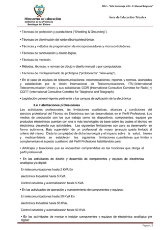 Ministerio de Educación 
Gobierno de la Provincia 
Santiago del Estero 
Página 12 
2012 – “Año Homenaje al Dr. D. Manuel Belgrano” 
Área de Educación Técnica 
• Técnicas de protección y puesta tierra (“Shielding & Grounding”). 
• Técnicas de disminución del ruido eléctrico/electrónico. 
• Técnicas y métodos de programación de microprocesadores y microcontroladores. 
• Técnicas de conmutación y diseño lógico. 
• Técnicas de medición. 
• Métodos, técnicas, y normas de dibujo y diseño manual o por computadora. 
• Técnicas de montaje/armado de prototipos (“protoboards”, “wire-wrap”). 
• En el caso de equipos de telecomunicaciones: recomendaciones, reportes y normas, acordadas y establecidas por la Unión Internacional de Telecomunicaciones, ITU (International Telecommunication Union) y sus subsidiarias CCIR (International Consultive Comittee for Radio) y CCITT (International Consultive Comittee for Telephone and Telegraph). 
• Legislación general vigente pertinente a los campos de aplicación de la electrónica 
2.4. Habilitaciones profesionales 
Las actividades profesionales, las limitaciones cualitativas, alcances y condiciones del ejercicio profesional del Técnico en Electrónica son las desarrolladas en el Perfil Profesional. Los medios de producción con los que trabaja como los dispositivos, componentes, equipos y/o productos electrónicos cuentan con una o más tecnologías de base sobre las cuales el técnico en electrónica desarrolla sus actividades. Las siguientes limitaciones son para su desempeño en forma autónoma. Bajo supervisión de un profesional de mayor jerarquía queda limitado al criterio del mismo. Dada la complejidad de dicha tecnología y el impacto sobre la salud, bienes y medioambiente se establecen las siguientes limitaciones cuantitativas que limitan y complementan el aspecto cualitativo del Perfil Profesional habilitándolo para: 
• Arbitrajes y tasaciones que se encuentren comprendidos en las funciones que otorga el 
perfil profesional. 
• En las actividades de diseño y desarrollo de componentes y equipos de electrónica analógica y/o digital: 
En telecomunicaciones hasta 2 KVA En electrónica Industrial hasta 5 KVA. 
Control industrial y automatización hasta 5 KVA. 
• En las actividades de operación y mantenimiento de componentes y equipos: 
En telecomunicaciones hasta 50 KVA En electrónica Industrial hasta 50 KVA. 
Control industrial y automatización hasta 50 KVA. 
• En las actividades de montar e instalar componentes y equipos de electrónica analógica y/o digital:  