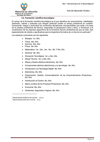 Ministerio de Educación 
Gobierno de la Provincia 
Santiago del Estero 
Página 14 
2012 – “Año Homenaje al Dr. D. Manuel Belgrano” 
Área de Educación Técnica 
3.2. Formación científico-tecnológica 
El campo de la formación científico-tecnológica es el que identifica los conocimientos, habilidades, destrezas, valores y actitudes que otorgan particular sostén al campo profesional en cuestión. Comprende, integra y profundiza los contenidos disciplinares imprescindibles que están a la base de la práctica profesional del técnico, resguardan la perspectiva crítica y ética, e introducen a la comprensión de los aspectos específicos de la formación técnico profesional de que se trate. Son especialmente de interés y significativos para la trayectoria formativa de un técnico en particular.2 
Los espacios curriculares son los siguientes: 
• Biología: 1ro. Año 
• Física: 2do. Año 
• Quimica: 2do. Año 
• Física: 3er. Año 
• Matemática: 1er., 2do., 3er., 4to., 5to. Y 6to. Año 
• Química: 3er. Año 
• Educación Tecnológica: 1er. y 2do. Año 
• Dibujo Técnico: 1er. y 2do. Año 
• Dibujo y Diseño eléctrico-electrónico. 3er. Año 
• Componentes eléctrico-electrónicos y su tecnología. 3er. Año 
• Introducción a la Tecnología Digital. 4to. Año 
• Electrónica. 4to. Año 
• Organización, Gestión, Comercialización de los Emprendimientos Productivos. 
4to. Año 
• Introducción al Control. 4to. Año. 
• Marco Jurídico de los Procesos Productivos. 6to. Año 
• Economía. 6to. Año 
• Ambientes, Seguridad e Higiene. 6to. Año 
1 ANEXO RESOLUCIÓN CFE Nº 261/06 - 14.4.d 
2 ANEXO RESOLUCIÓN CFE Nº 261/06 - 14.4.e  