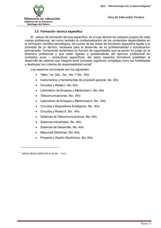 Ministerio de Educación 
Gobierno de la Provincia 
Santiago del Estero 
Página 15 
2012 – “Año Homenaje al Dr. D. Manuel Belgrano” 
Área de Educación Técnica 
3.3. Formación técnica específica 
El campo de formación técnica específica: es el que aborda los saberes propios de cada campo profesional, así como también la contextualización de los contenidos desarrollados en la formación científico-tecnológica, da cuenta de las áreas de formación específica ligada a la actividad de un técnico, necesaria para el desarrollo de su profesionalidad y actualización permanente. Comprende contenidos en función de capacidades que se ponen en juego en la dinámica profesional y que están ligadas a problemáticas del ejercicio profesional en contextos socio – productivos específicos. Así estos aspectos formativos posibilitan el desarrollo de saberes que integran tanto procesos cognitivos complejos como las habilidades y destrezas con criterios de responsabilidad social3 
Los espacios curriculares son los siguientes: 
• Taller: 1er. 2do., 3er., 4to. Y 5to. Año 
• Instrumentos y herramientas de propósito general. 3er. Año 
• Circuitos y Redes I. 4to. Año 
• Laboratorio de Ensayos y Mediciones I. 4to. Año 
• Telecomunicaciones. 5to. Año 
• Laboratorio de Ensayos y Mediciones II. 5to. Año 
• Circuitos y Dispositivos Analógicos. 5to. Año 
• Circuitos y Redes II. 5to. Año 
• Sistemas de Telecomunicaciones. 6to. Año. 
• Sistemas Industriales. 6to. Año. 
• Sistemas de Desarrollo. 6to. Año. 
• Máquinas Eléctricas. 6to. Año. 
• Proyecto y Diseño Electrónico. 6to. Año. 
3 ANEXO RESOLUCIÓN CFE Nº 261/06 - 14.4.f  