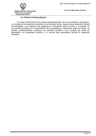 Ministerio de Educación 
Gobierno de la Provincia 
Santiago del Estero 
Página 19 
2012 – “Año Homenaje al Dr. D. Manuel Belgrano” 
Área de Educación Técnica 
3.5. Práctica Profesionalizante 
El campo de formación de la práctica profesionalizante: es el que posibilita la aplicación y el contraste de los saberes construidos en la formación de los campos antes descriptos. Señala las actividades o los espacios que garantizan la articulación entre la teoría y la práctica en los procesos formativos y el acercamiento de los estudiantes a situaciones reales de trabajo. La práctica profesionalizante constituye una actividad formativa a ser cumplida por todos los estudiantes, con supervisión docente, y la escuela debe garantizarla durante la trayectoria formativa.  