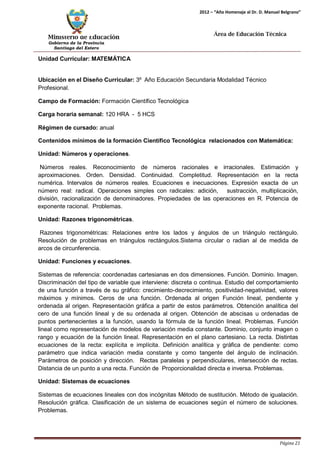 Ministerio de Educación 
Gobierno de la Provincia 
Santiago del Estero 
Página 21 
2012 – “Año Homenaje al Dr. D. Manuel Belgrano” 
Área de Educación Técnica 
Unidad Curricular: MATEMÁTICA 
Ubicación en el Diseño Curricular: 3º Año Educación Secundaria Modalidad Técnico 
Profesional. 
Campo de Formación: Formación Científico Tecnológica 
Carga horaria semanal: 120 HRA - 5 HCS 
Régimen de cursado: anual 
Contenidos mínimos de la formación Científico Tecnológica relacionados con Matemática: Unidad: Números y operaciones. 
Números reales. Reconocimiento de números racionales e irracionales. Estimación y aproximaciones. Orden. Densidad. Continuidad. Completitud. Representación en la recta numérica. Intervalos de números reales. Ecuaciones e inecuaciones. Expresión exacta de un número real: radical. Operaciones simples con radicales: adición, sustracción, multiplicación, división, racionalización de denominadores. Propiedades de las operaciones en R. Potencia de exponente racional. Problemas. 
Unidad: Razones trigonométricas. 
Razones trigonométricas: Relaciones entre los lados y ángulos de un triángulo rectángulo. Resolución de problemas en triángulos rectángulos.Sistema circular o radian al de medida de arcos de circunferencia. 
Unidad: Funciones y ecuaciones. 
Sistemas de referencia: coordenadas cartesianas en dos dimensiones. Función. Dominio. Imagen. Discriminación del tipo de variable que interviene: discreta o continua. Estudio del comportamiento de una función a través de su gráfico: crecimiento-decrecimiento, positividad-negatividad, valores máximos y mínimos. Ceros de una función. Ordenada al origen Función lineal, pendiente y ordenada al origen. Representación gráfica a partir de estos parámetros. Obtención analítica del cero de una función lineal y de su ordenada al origen. Obtención de abscisas u ordenadas de puntos pertenecientes a la función, usando la fórmula de la función lineal. Problemas. Función lineal como representación de modelos de variación media constante. Dominio, conjunto imagen o rango y ecuación de la función lineal. Representación en el plano cartesiano. La recta. Distintas ecuaciones de la recta: explícita e implícita. Definición analítica y gráfica de pendiente: como parámetro que indica variación media constante y como tangente del ángulo de inclinación. Parámetros de posición y dirección. Rectas paralelas y perpendiculares, intersección de rectas. Distancia de un punto a una recta. Función de Proporcionalidad directa e inversa. Problemas. 
Unidad: Sistemas de ecuaciones 
Sistemas de ecuaciones lineales con dos incógnitas Método de sustitución. Método de igualación. Resolución gráfica. Clasificación de un sistema de ecuaciones según el número de soluciones. Problemas.  