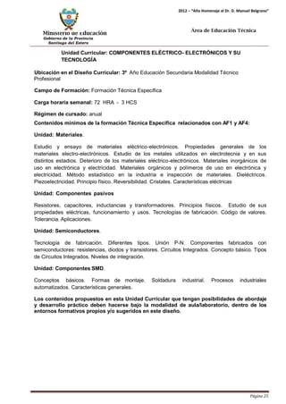 Ministerio de Educación 
Gobierno de la Provincia 
Santiago del Estero 
Página 25 
2012 – “Año Homenaje al Dr. D. Manuel Belgrano” 
Área de Educación Técnica 
Unidad Curricular: COMPONENTES ELÉCTRICO- ELECTRÓNICOS Y SU TECNOLOGÍA 
Ubicación en el Diseño Curricular: 3º Año Educación Secundaria Modalidad Técnico 
Profesional 
Campo de Formación: Formación Técnica Específica 
Carga horaria semanal: 72 HRA - 3 HCS 
Régimen de cursado: anual 
Contenidos mínimos de la formación Técnica Específica relacionados con AF1 y AF4: Unidad: Materiales. 
Estudio y ensayo de materiales eléctrico-electrónicos. Propiedades generales de los materiales electro-electrónicos. Estudio de los metales utilizados en electrotecnia y en sus distintos estadios. Deterioro de los materiales eléctrico-electrónicos. Materiales inorgánicos de uso en electrónica y electricidad. Materiales orgánicos y polímeros de uso en electrónica y electricidad. Método estadístico en la industria e inspección de materiales. Dieléctricos. Piezoelectricidad. Principio físico. Reversibilidad. Cristales. Características eléctricas 
Unidad: Componentes pasivos 
Resistores, capacitores, inductancias y transformadores. Principios físicos. Estudio de sus propiedades eléctricas, funcionamiento y usos. Tecnologías de fabricación. Código de valores. Tolerancia. Aplicaciones. 
Unidad: Semiconductores. 
Tecnología de fabricación. Diferentes tipos. Unión P-N. Componentes fabricados con semiconductores: resistencias, diodos y transistores. Circuitos Integrados. Concepto básico. Tipos de Circuitos Integrados. Niveles de integración. 
Unidad: Componentes SMD. 
Conceptos básicos. Formas de montaje. Soldadura industrial. Procesos industriales automatizados. Características generales. 
Los contenidos propuestos en esta Unidad Curricular que tengan posibilidades de abordaje y desarrollo práctico deben hacerse bajo la modalidad de aula/laboratorio, dentro de los entornos formativos propios y/o sugeridos en este diseño.  