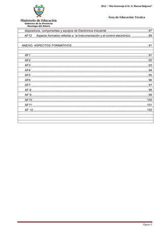 Ministerio de Educación 
Gobierno de la Provincia 
Santiago del Estero 
Página 3 
2012 – “Año Homenaje al Dr. D. Manuel Belgrano” 
Área de Educación Técnica 
dispositivos, componentes y equipos de Electrónica Industrial: .................................................87 
AF12 Aspecto formativo referido a la Instrumentación y el control electrónico: ....................89 
ANEXO: ASPECTOS FORMATIVOS ..........................................................................................91 
AF1: ..........................................................................................................................................91 
AF2: ..........................................................................................................................................92 
AF3: ..........................................................................................................................................93 
AF4: ..........................................................................................................................................94 
AF5: ..........................................................................................................................................95 
AF6: ..........................................................................................................................................96 
AF7: ..........................................................................................................................................97 
AF 8:..........................................................................................................................................98 
AF 9:..........................................................................................................................................99 
AF10:.......................................................................................................................................100 
AF11:.......................................................................................................................................101 
AF 12:......................................................................................................................................102  