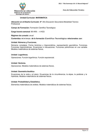 Ministerio de Educación 
Gobierno de la Provincia 
Santiago del Estero 
Página 31 
2012 – “Año Homenaje al Dr. D. Manuel Belgrano” 
Área de Educación Técnica 
Unidad Curricular: MATEMATICA 
Ubicación en el Diseño Curricular: 4º Año Educación Secundaria Modalidad Técnico 
Profesional 
Campo de Formación: Formación Científico Tecnológica 
Carga horaria semanal: 96 HRA - 4 HCS 
Régimen de cursado: anual 
Contenidos mí nimos de la formación Científico Tecnológica relacionados con: 
Unidad: Números y Funciones. 
Números complejos. Forma binómica y trigonométrica, representación geométrica. Funciones. Funciones trigonométricas. Ecuaciones e inecuaciones. Funciones polinómicas en una variable. Modelos matemáticos de sistemas físicos. 
Unidad: Logaritmos. 
Operaciones. Función logarítmica. Función exponencial. 
Unidad: Vectores. 
Operaciones. Modelos matemáticos de sistemas físicos. 
Unidad: Geometría Analítica 
Ecuaciones de la recta y el plano. Ecuaciones de la circunferencia, la elipse, la parábola y la hipérbola. Modelos matemáticos de sistemas físicos. 
Unidad: Probabilidad y Estadística. 
Elementos matemáticos de análisis. Modelos matemáticos de sistemas físicos.  