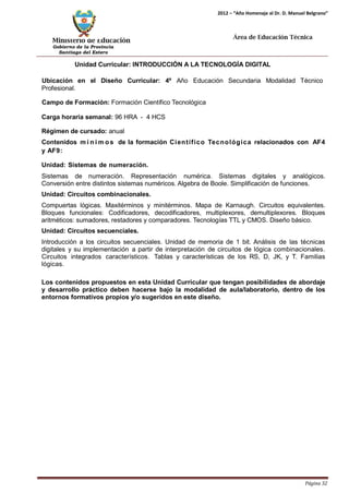 Ministerio de Educación 
Gobierno de la Provincia 
Santiago del Estero 
Página 32 
2012 – “Año Homenaje al Dr. D. Manuel Belgrano” 
Área de Educación Técnica 
Unidad Curricular: INTRODUCCIÓN A LA TECNOLOGÍA DIGITAL 
Ubicación en el Diseño Curricular: 4º Año Educación Secundaria Modalidad Técnico 
Profesional. 
Campo de Formación: Formación Científico Tecnológica 
Carga horaria semanal: 96 HRA - 4 HCS 
Régimen de cursado: anual 
Contenidos mí n imos de la formación Científico Tecnológica relacionados con AF4 y AF9: 
Unidad: Sistemas de numeración. 
Sistemas de numeración. Representación numérica. Sistemas digitales y analógicos. Conversión entre distintos sistemas numéricos. Algebra de Boole. Simplificación de funciones. 
Unidad: Circuitos combinacionales. 
Compuertas lógicas. Maxitérminos y minitérminos. Mapa de Karnaugh. Circuitos equivalentes. Bloques funcionales: Codificadores, decodificadores, multiplexores, demultiplexores. Bloques aritméticos: sumadores, restadores y comparadores. Tecnologías TTL y CMOS. Diseño básico. 
Unidad: Circuitos secuenciales. 
Introducción a los circuitos secuenciales. Unidad de memoria de 1 bit. Análisis de las técnicas digitales y su implementación a partir de interpretación de circuitos de lógica combinacionales. Circuitos integrados característicos. Tablas y características de los RS, D, JK, y T. Familias lógicas. 
Los contenidos propuestos en esta Unidad Curricular que tengan posibilidades de abordaje y desarrollo práctico deben hacerse bajo la modalidad de aula/laboratorio, dentro de los entornos formativos propios y/o sugeridos en este diseño.  