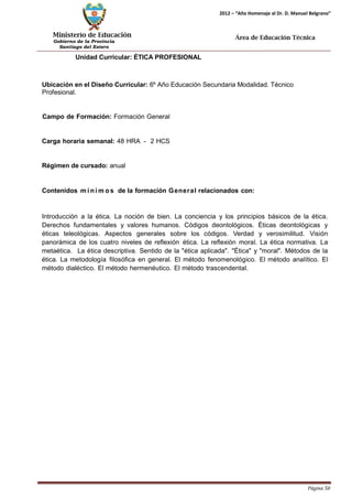 Ministerio de Educación 
Gobierno de la Provincia 
Santiago del Estero 
Página 50 
2012 – “Año Homenaje al Dr. D. Manuel Belgrano” 
Área de Educación Técnica 
Unidad Curricular: ÉTICA PROFESIONAL 
Ubicación en el Diseño Curricular: 6º Año Educación Secundaria Modalidad. Técnico 
Profesional. 
Campo de Formación: Formación General Carga horaria semanal: 48 HRA - 2 HCS Régimen de cursado: anual 
Contenidos mí nimos de la formación General relacionados con: 
Introducción a la ética. La noción de bien. La conciencia y los principios básicos de la ética. Derechos fundamentales y valores humanos. Códigos deontológicos. Éticas deontológicas y éticas teleológicas. Aspectos generales sobre los códigos. Verdad y verosimilitud. Visión panorámica de los cuatro niveles de reflexión ética. La reflexión moral. La ética normativa. La metaética. La ética descriptiva. Sentido de la "ética aplicada". "Ética" y "moral". Métodos de la ética. La metodología filosófica en general. El método fenomenológico. El método analítico. El método dialéctico. El método hermenéutico. El método trascendental.  
