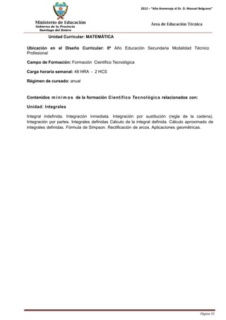 Ministerio de Educación 
Gobierno de la Provincia 
Santiago del Estero 
Página 51 
2012 – “Año Homenaje al Dr. D. Manuel Belgrano” 
Área de Educación Técnica 
Unidad Curricular: MATEMÁTICA 
Ubicación en el Diseño Curricular: 6º Año Educación Secundaria Modalidad Técnico 
Profesional 
Campo de Formación: Formación Científico Tecnológica 
Carga horaria semanal: 48 HRA - 2 HCS 
Régimen de cursado: anual 
Contenidos mí nimos de la formación Científico Tecnológica relacionados con: Unidad: Integrales 
Integral indefinida. Integración inmediata. Integración por sustitución (regla de la cadena). Integración por partes. Integrales definidas Cálculo de la integral definida. Cálculo aproximado de integrales definidas. Fórmula de Simpson. Rectificación de arcos. Aplicaciones geométricas.  