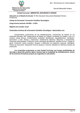 Ministerio de Educación 
Gobierno de la Provincia 
Santiago del Estero 
Página 54 
2012 – “Año Homenaje al Dr. D. Manuel Belgrano” 
Área de Educación Técnica 
Unidad Curricular: AMBIENTES, SEGURIDAD E HIGIENE. 
Ubicación en el Diseño Curricular: 6º Año Educación Secundaria Modalidad Técnico 
Profesional. 
Campo de Formación: Formación Científica Tecnológica 
Carga horaria semanal: 48 HRA – 2 HCS 
Régimen de cursado: anual 
Contenidos mínimos de la formación Científica Tecnológica relacionados con: 
Características constructivas de los establecimientos. Condiciones de higiene en los ambientes laborales. ART (Aseguradora de Riesgo de Trabajo). Accidentes de trabajo in situ e in intinere). Carga térmica. Contaminación ambiental. Radiaciones. Apantallamiento. Ventilación. Iluminación y color. Ruidos y vibraciones. Instalaciones eléctricas. Máquinas y herramientas. Protección electroestática. Protección contra descargas atmosféricas. Aparatos de izar. Trabajo en altura. Protección contra incendios. Equipos y elementos de protección personal. Señalética. Planes de evacuación. Disposición final de equipos e insumos utilizados en distintos procesos de producción. 
Los contenidos propuestos en esta Unidad Curricular que tengan posibilidades de abordaje y desarrollo práctico deben hacerse bajo la modalidad de aula/laboratorio, dentro de los entornos formativos propios y/o sugeridos en este diseño.  