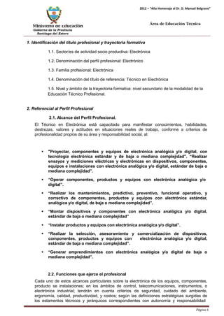 Ministerio de Educación 
Gobierno de la Provincia 
Santiago del Estero 
Página 6 
2012 – “Año Homenaje al Dr. D. Manuel Belgrano” 
Área de Educación Técnica 
1. Identificación del título profesional y trayectoria formativa 
1.1. Sector/es de actividad socio productiva: Electrónica 
1.2. Denominación del perfil profesional: Electrónico 
1.3. Familia profesional: Electrónica 
1.4. Denominación del título de referencia: Técnico en Electrónica 
1.5. Nivel y ámbito de la trayectoria formativa: nivel secundario de la modalidad de la 
Educación Técnico Profesional. 
2. Referencial al Perfil Profesional 
2.1. Alcance del Perfil Profesional. 
El Técnico en Electrónica está capacitado para manifestar conocimientos, habilidades, destrezas, valores y actitudes en situaciones reales de trabajo, conforme a criterios de profesionalidad propios de su área y responsabilidad social, al: 
 "Proyectar, componentes y equipos de electrónica analógica y/o digital, con tecnología electrónica estándar y de baja o mediana complejidad”. “Realizar ensayos y mediciones eléctricas y electrónicas en dispositivos, componentes, equipos e instalaciones con electrónica analógica y/o digital, estándar de baja o mediana complejidad”. 
 “Operar componentes, productos y equipos con electrónica analógica y/o 
digital”. 
 “Realizar los mantenimientos, predictivo, preventivo, funcional operativo, y correctivo de componentes, productos y equipos con electrónica estándar, analógica y/o digital, de baja o mediana complejidad”. 
 “Montar dispositivos y componentes con electrónica analógica y/o digital, estándar de baja o mediana complejidad” 
 “Instalar productos y equipos con electrónica analógica y/o digital”. 
 “Realizar la selección, asesoramiento y comercialización de dispositivos, componentes, productos y equipos con electrónica analógica y/o digital, estándar de baja o mediana complejidad”. 
 “Generar emprendimientos con electrónica analógica y/o digital de baja o mediana complejidad”. 
2.2. Funciones que ejerce el profesional 
Cada uno de estos alcances particulares sobre la electrónica de los equipos, componentes, producto se instalaciones; en los ámbitos de control, telecomunicaciones, instrumentos, o electrónica industrial; tendrán en cuenta criterios de seguridad, cuidado del ambiente, ergonomía, calidad, productividad, y costos; según las definiciones estratégicas surgidas de los estamentos técnicos y jerárquicos correspondientes con autonomía y responsabilidad  
