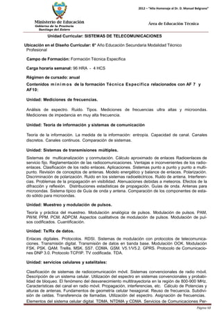 Ministerio de Educación 
Gobierno de la Provincia 
Santiago del Estero 
Página 60 
2012 – “Año Homenaje al Dr. D. Manuel Belgrano” 
Área de Educación Técnica 
Unidad Curricular: SISTEMAS DE TELECOMUNICACIONES 
Ubicación en el Diseño Curricular: 6° Año Educación Secundaria Modalidad Técnico 
Profesional 
Campo de Formación: Formación Técnica Específica 
Carga horaria semanal: 96 HRA - 4 HCS 
Régimen de cursado: anual 
Contenidos mí nimos de la formación Técnica Específica relacionados con AF 7 y 
AF10: 
Unidad: Mediciones de frecuencias. 
Análisis de espectro. Ruido. Tipos. Mediciones de frecuencias ultra altas y microondas. Mediciones de impedancia en muy alta frecuencia. 
Unidad: Teoría de información y sistemas de comunicación 
Teoría de la información. La medida de la información: entropía. Capacidad de canal. Canales discretos. Canales continuos. Comparación de sistemas. 
Unidad: Sistemas de transmisiones múltiples. 
Sistemas de multicanalización y conmutación. Cálculo aproximado de enlaces Radioenlaces de servicio fijo. Reglamentación de las radiocomunicaciones. Ventajas e inconvenientes de los radio- enlaces. Clasificación de los radio enlaces. Aplicaciones. Sistemas punto a punto y punto a multi- punto. Revisión de conceptos de antenas. Modelo energético y balance de enlaces. Polarización. Discriminación de polarización. Ruido en los sistemas radioeléctricos. Ruido de antena. Interferen- cias. Problemas de la propagación en visibilidad. Atenuaciones debidas a meteoros. Efectos de la difracción y reflexión. Distribuciones estadísticas de propagación. Guías de onda. Antenas para microondas. Sistema típico de Guía de onda y antena. Comparación de los componentes de esta- do sólido para microondas. 
Unidad: Muestreo y modulación de pulsos. 
Teoría y práctica del muestreo. Modulación analógica de pulsos. Modulación de pulsos. PAM, PWM, PPM. PCM. ADPCM. Aspectos cualitativos de modulación de pulsos. Modulación de pul- sos codificados. Cuantificación. 
Unidad: Tx/Rx de datos. 
Enlaces digitales. Protocolos. RDSI. Sistemas de modulación con protocolos de telecomunica- ciones. Transmisión digital. Transmisión de datos en banda base. Modulación OOK. Modulación FSK. PSK. QAM. Trellis. MSK. SS7. CDMA. GSM. V5.1/V5.2. GPRS. Protocolo de Comunicacio- nes DNP 3.0. Protocolo TCP/IP. TV codificada. TDA. 
Unidad: servicios celulares y satelitales: 
Clasificación de sistemas de radiocomunicación móvil. Sistemas convencionales de radio móvil. Descripción de un sistema celular. Utilización del espectro en sistemas convencionales y probabi- lidad de bloqueo. El fenómeno del desvanecimiento multitrayectoria en la región de 800-900 MHz. Características del canal en radio móvil. Propagación, interferencias, etc. Cálculo de Potencias y alturas de antenas. Fundamentos de geometría celular hexagonal. Reuso de frecuencia. Subdivi- sión de celdas. Transferencia de llamadas. Utilización del espectro. Asignación de frecuencias. 
Elementos del sistema celular digital. TDMA, NTDMA y CDMA. Servicios de Comunicaciones Per-  