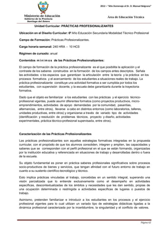 Ministerio de Educación 
Gobierno de la Provincia 
Santiago del Estero 
Página 62 
2012 – “Año Homenaje al Dr. D. Manuel Belgrano” 
Área de Educación Técnica 
Unidad Curricular: PRÁCTICAS PROFESIONALIZANTES 
Ubicación en el Diseño Curricular: 6º Año Educación Secundaria Modalidad Técnico Profesional 
Campo de Formación: Prácticas Profesionalizantes. Carga horaria semanal: 240 HRA - 10 HCS Régimen de cursado: anual 
Contenidos mí nimos de las Prácticas Profesionalizantes: 
El campo de formación de la práctica profesionalizante es el que posibilita la aplicación y el contraste de los saberes construidos en la formación de los campos antes descriptos. Señala 
las actividades o los espacios que garantizan la articulación entre la teoría y la práctica en los procesos formativos y el acercamiento de los estudiantes a situaciones reales de trabajo. La práctica profesionalizante constituye una actividad formativa a ser cumplida por todos los estudiantes, con supervisión docente, y la escuela debe garantizarla durante la trayectoria formativa. 
Dado que el objeto es familiarizar a los estudiantes con las prácticas y el ejercicio técnico- profesional vigentes, puede asumir diferentes formatos (como proyectos productivos, micro- emprendimientos, actividades de apoyo demandadas por la comunidad, pasantías, alternancias, entre otros), llevarse a cabo en distintos entornos (como laboratorios, talleres, unidades productivas, entre otros) y organizarse a través de variado tipo de actividades (identificación y resolución de problemas técnicos, proyecto y diseño, actividades experimentales, práctica técnico-profesional supervisada, entre otros). 
Caracterización de las Prácticas Profesionalizantes 
Las prácticas profesionalizantes son aquellas estrategias formativas integradas en la propuesta curricular, con el propósito de que los alumnos consoliden, integren y amplíen, las capacidades y saberes que se corresponden con el perfil profesional en el que se están formando, organizadas por la institución educativa y referenciada en situaciones de trabajo y desarrolladas dentro o fuera de la escuela. 
Su objeto fundamental es poner en práctica saberes profesionales significativos sobre procesos socio-productivos de bienes y servicios, que tengan afinidad con el futuro entorno de trabajo en cuanto a su sustento científico-tecnológico y técnico. 
Esto implica prácticas vinculadas al trabajo, concebidas en un sentido integral, superando una visión parcializada que lo entiende exclusivamente como el desempeño en actividades específicas, descontextualizadas de los ámbitos y necesidades que les dan sentido, propias de una ocupación determinada o restringida a actividades específicas de lugares o puestos de trabajo. 
Asimismo, pretenden familiarizar e introducir a los estudiantes en los procesos y el ejercicio profesional vigentes para lo cual utilizan un variado tipo de estrategias didácticas ligadas a la dinámica profesional caracterizada por la incertidumbre, la singularidad y el conflicto de valores.  