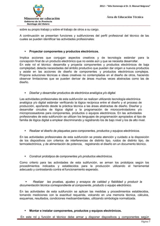 Ministerio de Educación 
Gobierno de la Provincia 
Santiago del Estero 
Página 7 
2012 – “Año Homenaje al Dr. D. Manuel Belgrano” 
Área de Educación Técnica 
sobre su propio trabajo y sobre el trabajo de otros a su cargo. 
A continuación se presentan funciones y subfunciones del perfil profesional del técnico de las cuales se pueden identificar las actividades profesionales: 
 Proyectar componentes y productos electrónicos. 
Implica acciones que conjugan aspectos creativos y de tecnología estándar para la concepción final de un producto electrónico que no existe aún y que se necesita desarrollar. 
En este rol el técnico: desarrolla y proyecta componentes y productos electrónicos de baja complejidad, detecta necesidades del ámbito productivo que pueden dar origen a nuevos productos y asiste en las acciones de diseño de componentes y productos electrónicos complejos. Propone soluciones técnicas e ideas creativas no contempladas en el diseño de otros, haciendo observar limitaciones que se pueden derivar de áreas muchas veces abstractas como las de diseño. 
 Diseñar y desarrollar productos de electrónica analógica y/o digital. 
Las actividades profesionales de esta subfunción se realizan utilizando tecnología electrónica analógica y/o digital estándar verificando la lógica recíproca entre el diseño y el proceso de producción, aportando desde la práctica técnica a las áreas abstractas de diseño. Diseñar y desarrollar circuitos de lógica digital y la programación de microcontroladores y/o microprocesadores para componentes, productos o equipos electrónicos. En las actividades profesionales de esta subfunción se utilizan los lenguajes de programación apropiados al tipo de familia de lógica digital a emplear discriminando y registrando los de bajo nivel y los de alto nivel. 
 Realizar el diseño de plaquetas para componentes, productos y equipos electrónicos. 
En las actividades profesionales de esta subfunción se presta atención y cuidado a la disposición de los dispositivos con criterios de interferencias de distinto tipo, ruidos de distinto tipo, de termoelectrónica, y de alimentación de potencia, registrando el diseño en un documento técnico. 
 Construir prototipos de componentes y/o productos electrónicos. 
Como criterio para las actividades de esta subfunción, se arman los prototipos según los procedimientos indicados y establecidos para la producción utilizando el herramental adecuado y contrastando contra el funcionamiento esperado. 
 Realizar las pruebas, ajustes y ensayos de calidad y fiabilidad y producir la documentación técnica correspondiente al componente, producto o equipo electrónico. 
En las actividades de esta subfunción se aplican las medidas y procedimientos establecidos, tomando mediciones con la exactitud requerida, volcando en una memoria técnica, cálculos, esquemas, resultados, condiciones medioambientales, utilizando simbología normalizada. 
 Montar e instalar componentes, productos y equipos electrónicos. 
En este rol y función el técnico debe armar y disponer dispositivos y componentes según  