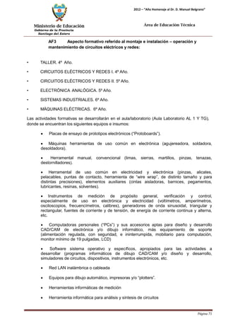 Ministerio de Educación 
Gobierno de la Provincia 
Santiago del Estero 
Página 71 
2012 – “Año Homenaje al Dr. D. Manuel Belgrano” 
Área de Educación Técnica 
AF3 Aspecto formativo referido al montaje e instalación – operación y mantenimiento de circuitos eléctricos y redes: 
• TALLER. 4º Año. 
• CIRCUITOS ELÉCTRICOS Y REDES I. 4º Año. 
• CIRCUITOS ELÉCTRICOS Y REDES II. 5º Año. 
• ELECTRÓNICA ANALÓGICA. 5º Año. 
• SISTEMAS INDUSTRIALES. 6º Año. 
• MÁQUINAS ELÉCTRICAS. 6º Año. 
Las actividades formativas se desarrollarán en el aula/laboratorio (Aula Laboratorio AL 1 Y TG), donde se encuentran los siguientes equipos e insumos: 
• Placas de ensayo de prototipos electrónicos (“Protoboards”). 
• Máquinas herramientas de uso común en electrónica (agujereadora, soldadora, desoldadora). 
• Herramental manual, convencional (limas, sierras, martillos, pinzas, tenazas, destornilladores). 
• Herramental de uso común en electricidad y electrónica (pinzas, alicates, pelacables, puntas de contacto, herramienta de “wire wrap”, de distinto tamaño y para distintas precisiones), elementos auxiliares (cintas aisladoras, barnices, pegamentos, lubricantes, resinas, solventes). 
• Instrumentos de medición de propósito general, verificación y control, especialmente de uso en electrónica y electricidad (voltímetros, amperímetros, osciloscopios, frecuencímetros, calibres), generadores de onda sinusoidal, triangular y rectangular, fuentes de corriente y de tensión, de energía de corriente continua y alterna, etc. 
• Computadoras personales (“PCs”) y sus accesorios aptas para diseño y desarrollo CAD/CAM de electrónica y/o dibujo informático, más equipamiento de soporte (alimentación regulada, con seguridad, e ininterrumpida, mobiliario para computación, monitor mínimo de 19 pulgadas, LCD) 
• Software sistema operativo y específicos, apropiados para las actividades a desarrollar (programas informáticos de dibujo CAD/CAM y/o diseño y desarrollo, simuladores de circuitos, dispositivos, instrumentos electrónicos, etc. 
• Red LAN inalámbrica o cableada 
• Equipos para dibujo automático, impresoras y/o “plotters”. 
• Herramientas informáticas de medición 
• Herramienta informática para análisis y síntesis de circuitos  