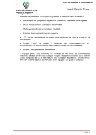 Ministerio de Educación 
Gobierno de la Provincia 
Santiago del Estero 
Página 75 
2012 – “Año Homenaje al Dr. D. Manuel Belgrano” 
Área de Educación Técnica 
medición de parámetros físico-químicos y realizar el control en forma automática. 
• Placa digital I/O: que permita las prácticas con entrada y salida de datos digitales 
• PLCs, microautómatas y variadores de velocidad 
• Redes y protocolos de comunicación industrial. 
• Interfase de comunicación hombre-máquina. 
• PC con las características necesarias para adquisición de datos y simulación de instrumentos. 
• Equipos (“Kits”) de diseño y desarrollo para microprocesadores y/o 
microcontroladores, emuladores de microprocesadores y/o microcontroladores 
• Equipos (“kits”) grabadores de memorias 
• Equipos (“kits”) para desarrollo de prácticas en las áreas de automatización industrial, robótica, electrónica analógica y digital y telecomunicaciones. Cada sistema estará compuesto de uno o más módulos para realización de prácticas en estas áreas. Deberán contener además los manuales de los equipos y las guías de prácticas.  