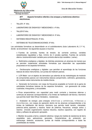 Ministerio de Educación 
Gobierno de la Provincia 
Santiago del Estero 
Página 79 
2012 – “Año Homenaje al Dr. D. Manuel Belgrano” 
Área de Educación Técnica 
AF7 Aspecto formativo referido a los ensayos y mediciones eléctrico- electrónicas: 
• TALLER. 4º Año. 
• LABORATORIO DE ENSAYOS Y MEDICIONES I. 4º Año. 
• TALLER 5º Año. 
• LABORATORIO DE ENSAYOS Y MEDICIONES II. 5º Año. 
• SISTEMAS INDUSTRIALES. 6º Año. 
• SISTEMAS DE TELECOMUNICACIONES. 6º Año. 
Las actividades formativas se desarrollarán en el aula/laboratorio (Aula Laboratorio AL 2 Y 4), donde se encontraran los siguientes equipos e insumos: 
• Fuentes de corriente, fuentes de tensión, de corriente continua, variables (estabilizadas regulables) y fijas, mínimo de 2 canales (partida). Fuentes de corriente alterna. Autotransformador variable para corriente alterna tipo reostático (variac). 
• Multímetros analógicos y digitales: de distintas precisiones y/o alcances de manera que se permitan implementar actividades formativas que desarrollen las capacidades propuestas en los aspectos formativos. 
• Osciloscopios analógicos y digitales: que permitan el aprendizaje de las funciones básicas de estos instrumentos, con puntas de medición pasivas. 
• LCR Meter: con el objetivo de demostrar que además de las metodologías de medición de componentes pasivos con instrumentos básicos (amperímetro, voltímetro, generadores, etc.) existen estos instrumentos de medida directa. 
• Generador de funciones: con rango de frecuencia aceptable en función de la gama de actividades formativas básicas de los aspectos formativos; con generación de ondas cuadradas, triangulares, y sinusoidales. 
• Pinza amperométrica: con capacidad para medir corriente y tensiones alternas y continuas de alcances correspondientes a los límites de habilitación del técnico. Asimismo que permita medir Valor Eficaz Verdadero, resistencias. 
• Analizador de energía: para energías eléctricas y armónicas, trifásicas y monofásicas, con rangos de operación dentro de los alcances correspondientes a los límites de habilitación del técnico. Asimismo que permita medir tensión, intensidad, potencia activa, aparente y reactiva, factor de potencia, frecuencia, energía activa y reactiva (incluido cogeneración) reactiva inductiva, reactiva capacitiva, con registro de datos y software de aplicación apropiado. 
• Medidor de puesta a tierra y aislación eléctrica: rangos de medida de resistencia de tierra aceptables para aplicaciones generales. Características de protección por sobrecarga, aislación, accesorios: puntas de medida correspondientes a todas las posibilidades de medida.  